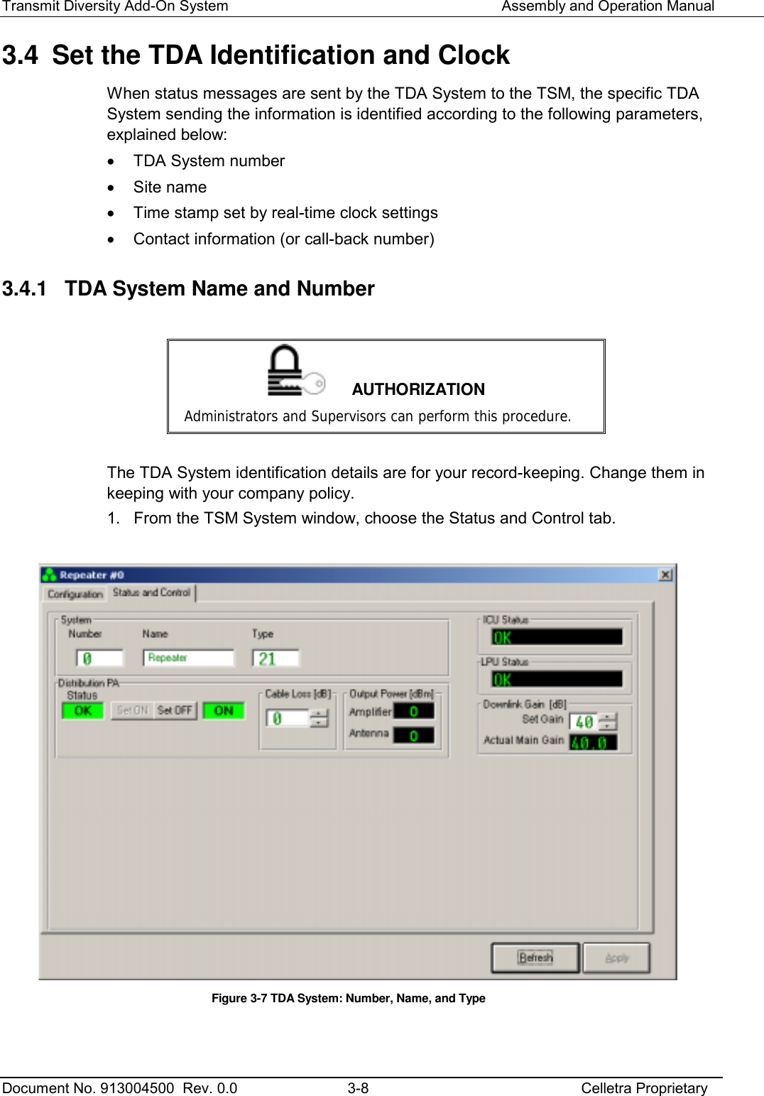 Transmit Diversity Add-On System   Assembly and Operation Manual  Document No. 913004500  Rev. 0.0  3-8  Celletra Proprietary  3.4  Set the TDA Identification and Clock When status messages are sent by the TDA System to the TSM, the specific TDA System sending the information is identified according to the following parameters, explained below: •  TDA System number •  Site name •  Time stamp set by real-time clock settings •  Contact information (or call-back number) 3.4.1  TDA System Name and Number   AUTHORIZATION Administrators and Supervisors can perform this procedure.  The TDA System identification details are for your record-keeping. Change them in keeping with your company policy. 1.  From the TSM System window, choose the Status and Control tab.   Figure  3-7 TDA System: Number, Name, and Type   