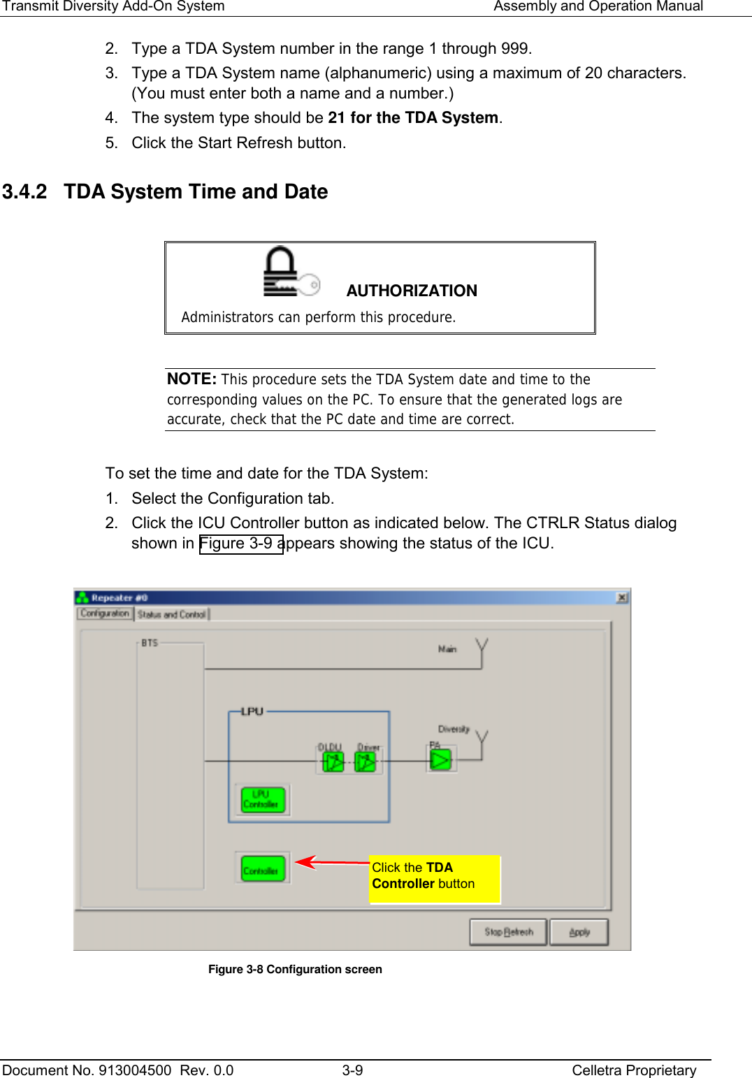 Transmit Diversity Add-On System   Assembly and Operation Manual  Document No. 913004500  Rev. 0.0  3-9  Celletra Proprietary  2.  Type a TDA System number in the range 1 through 999.  3.  Type a TDA System name (alphanumeric) using a maximum of 20 characters. (You must enter both a name and a number.) 4.  The system type should be 21 for the TDA System. 5.  Click the Start Refresh button. 3.4.2  TDA System Time and Date   AUTHORIZATION Administrators can perform this procedure.  NOTE: This procedure sets the TDA System date and time to the corresponding values on the PC. To ensure that the generated logs are accurate, check that the PC date and time are correct.  To set the time and date for the TDA System: 1.  Select the Configuration tab.  2.  Click the ICU Controller button as indicated below. The CTRLR Status dialog shown in Figure  3-9 appears showing the status of the ICU.   Figure  3-8 Configuration screen  Click the TDA Controller button 