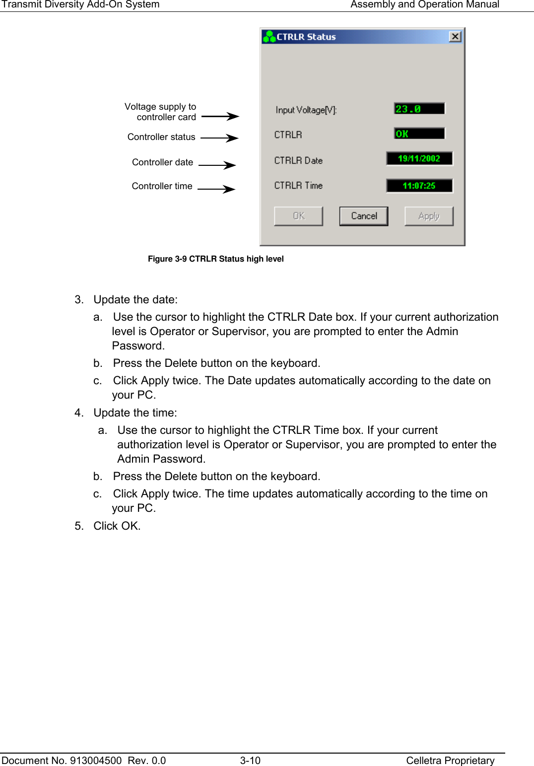 Transmit Diversity Add-On System   Assembly and Operation Manual  Document No. 913004500  Rev. 0.0  3-10  Celletra Proprietary   Figure  3-9 CTRLR Status high level  3.  Update the date: a.  Use the cursor to highlight the CTRLR Date box. If your current authorization level is Operator or Supervisor, you are prompted to enter the Admin Password.  b.  Press the Delete button on the keyboard. c.  Click Apply twice. The Date updates automatically according to the date on your PC. 4.  Update the time: a.  Use the cursor to highlight the CTRLR Time box. If your current authorization level is Operator or Supervisor, you are prompted to enter the Admin Password.  b.  Press the Delete button on the keyboard. c.  Click Apply twice. The time updates automatically according to the time on your PC. 5. Click OK.  Voltage supply to controller card Controller status Controller date Controller time 