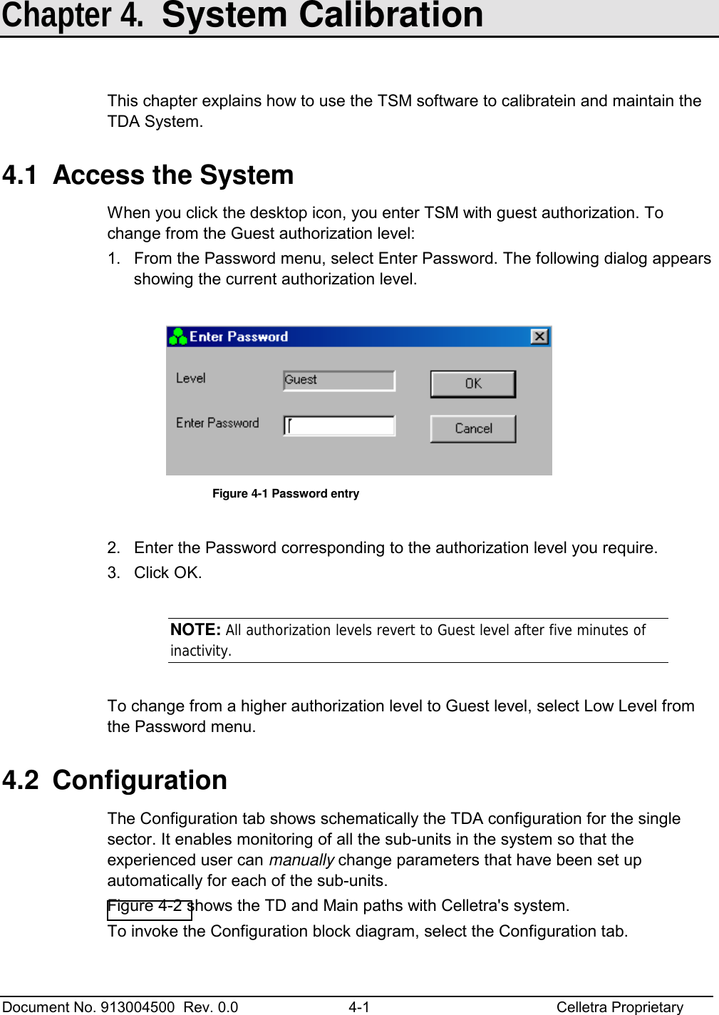  Document No. 913004500  Rev. 0.0  4-1  Celletra Proprietary   Chapter 4.  System Calibration  This chapter explains how to use the TSM software to calibratein and maintain the TDA System. 4.1  Access the System When you click the desktop icon, you enter TSM with guest authorization. To change from the Guest authorization level: 1.  From the Password menu, select Enter Password. The following dialog appears showing the current authorization level.   Figure  4-1 Password entry  2.  Enter the Password corresponding to the authorization level you require. 3. Click OK.  NOTE: All authorization levels revert to Guest level after five minutes of inactivity.  To change from a higher authorization level to Guest level, select Low Level from the Password menu. 4.2 Configuration The Configuration tab shows schematically the TDA configuration for the single sector. It enables monitoring of all the sub-units in the system so that the experienced user can manually change parameters that have been set up automatically for each of the sub-units.  Figure  4-2 shows the TD and Main paths with Celletra&apos;s system. To invoke the Configuration block diagram, select the Configuration tab.   