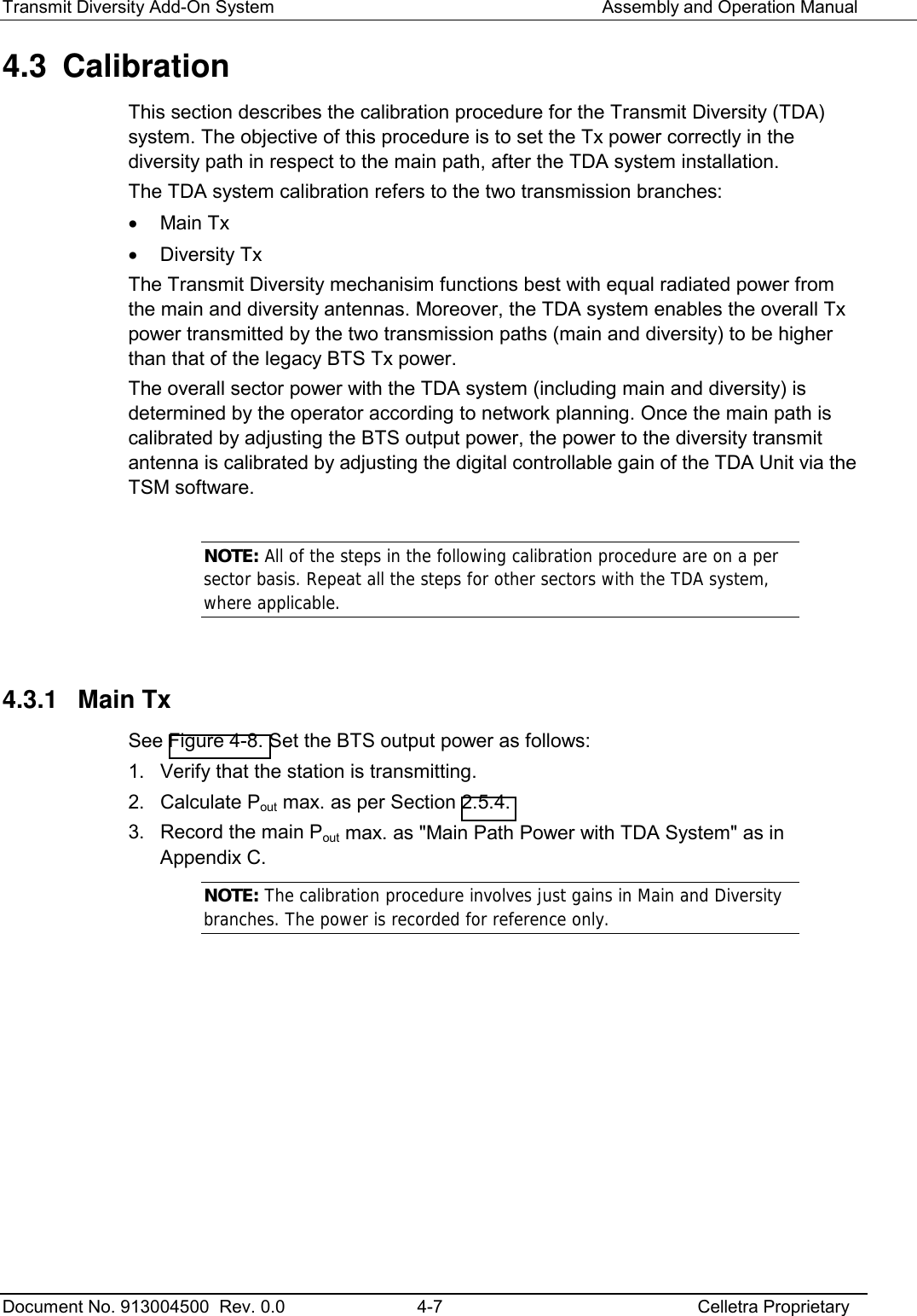 Transmit Diversity Add-On System   Assembly and Operation Manual  Document No. 913004500  Rev. 0.0  4-7  Celletra Proprietary  4.3 Calibration This section describes the calibration procedure for the Transmit Diversity (TDA) system. The objective of this procedure is to set the Tx power correctly in the diversity path in respect to the main path, after the TDA system installation.  The TDA system calibration refers to the two transmission branches: •  Main Tx •  Diversity Tx The Transmit Diversity mechanisim functions best with equal radiated power from the main and diversity antennas. Moreover, the TDA system enables the overall Tx power transmitted by the two transmission paths (main and diversity) to be higher than that of the legacy BTS Tx power.  The overall sector power with the TDA system (including main and diversity) is determined by the operator according to network planning. Once the main path is calibrated by adjusting the BTS output power, the power to the diversity transmit antenna is calibrated by adjusting the digital controllable gain of the TDA Unit via the TSM software.   NOTE: All of the steps in the following calibration procedure are on a per sector basis. Repeat all the steps for other sectors with the TDA system, where applicable.   4.3.1  Main Tx  See Figure  4-8. Set the BTS output power as follows: 1.  Verify that the station is transmitting.  2. Calculate Pout max. as per Section  2.5.4. 3.  Record the main Pout max. as &quot;Main Path Power with TDA System&quot; as in Appendix C. NOTE: The calibration procedure involves just gains in Main and Diversity branches. The power is recorded for reference only.    