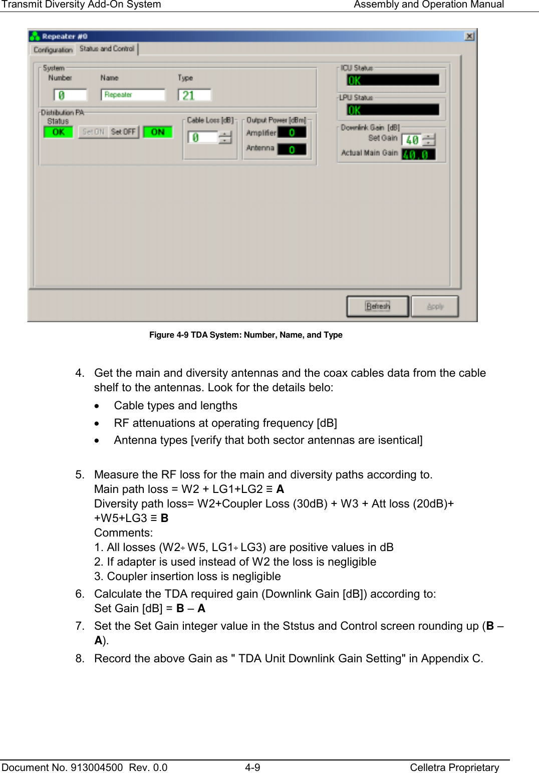 Transmit Diversity Add-On System   Assembly and Operation Manual  Document No. 913004500  Rev. 0.0  4-9  Celletra Proprietary   Figure  4-9 TDA System: Number, Name, and Type  4.  Get the main and diversity antennas and the coax cables data from the cable shelf to the antennas. Look for the details belo: •  Cable types and lengths •  RF attenuations at operating frequency [dB] •  Antenna types [verify that both sector antennas are isentical]  5.  Measure the RF loss for the main and diversity paths according to. Main path loss = W2 + LG1+LG2 ≡ A Diversity path loss= W2+Coupler Loss (30dB) + W3 + Att loss (20dB)+ +W5+LG3 ≡ B Comments: 1. All losses (W2÷ W5, LG1÷ LG3) are positive values in dB 2. If adapter is used instead of W2 the loss is negligible 3. Coupler insertion loss is negligible 6.  Calculate the TDA required gain (Downlink Gain [dB]) according to: Set Gain [dB] = B – A 7.  Set the Set Gain integer value in the Ststus and Control screen rounding up (B – A). 8.  Record the above Gain as &quot; TDA Unit Downlink Gain Setting&quot; in Appendix C.     