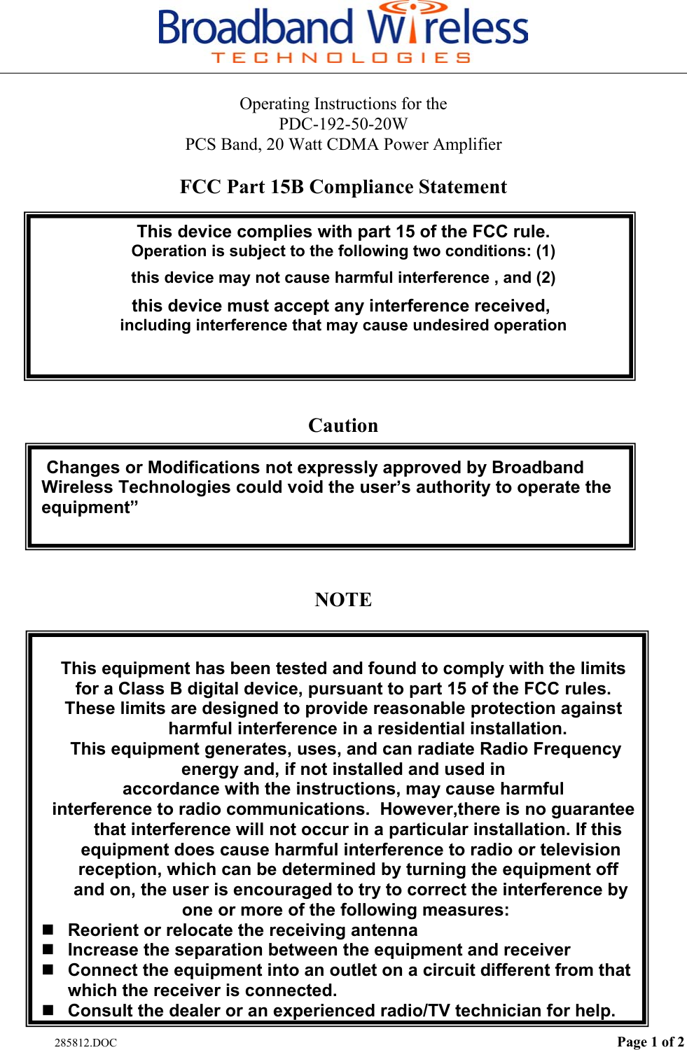   285812.DOC  Page 1 of 2 Operating Instructions for the  PDC-192-50-20W PCS Band, 20 Watt CDMA Power Amplifier  FCC Part 15B Compliance Statement  This device complies with part 15 of the FCC rule. Operation is subject to the following two conditions: (1) this device may not cause harmful interference , and (2) this device must accept any interference received,  including interference that may cause undesired operation    Caution   Changes or Modifications not expressly approved by Broadband       Wireless Technologies could void the user’s authority to operate the equipment”    NOTE   This equipment has been tested and found to comply with the limits for a Class B digital device, pursuant to part 15 of the FCC rules. These limits are designed to provide reasonable protection against           harmful interference in a residential installation.   This equipment generates, uses, and can radiate Radio Frequency    energy and, if not installed and used in accordance with the instructions, may cause harmful interference to radio communications.  However,there is no guarantee       that interference will not occur in a particular installation. If this    equipment does cause harmful interference to radio or television    reception, which can be determined by turning the equipment off     and on, the user is encouraged to try to correct the interference by  one or more of the following measures:  Reorient or relocate the receiving antenna  Increase the separation between the equipment and receiver  Connect the equipment into an outlet on a circuit different from that which the receiver is connected.  Consult the dealer or an experienced radio/TV technician for help. 