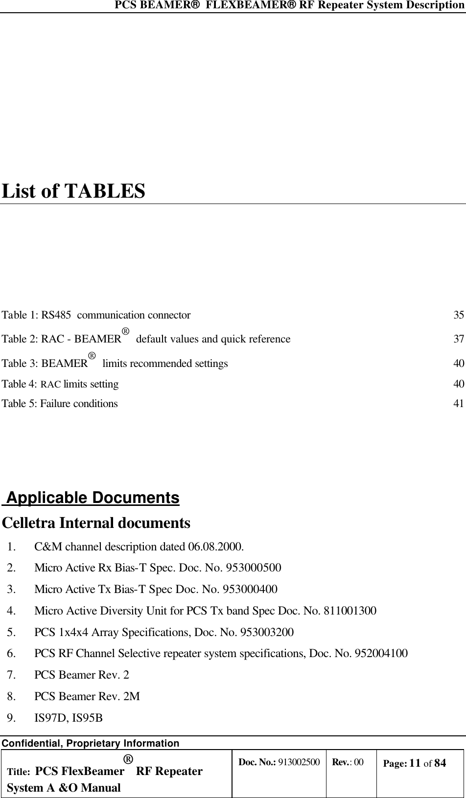  PCS BEAMER®  FLEXBEAMER® RF Repeater System Description Confidential, Proprietary Information Title: PCS FlexBeamer® RF Repeater System A &amp;O Manual Doc. No.: 913002500 Rev.: 00 Page: 11 of 84   List of TABLES Table 1: RS485  communication connector 35 Table 2: RAC - BEAMER®  default values and quick reference 37 Table 3: BEAMER®  limits recommended settings 40 Table 4: RAC limits setting 40 Table 5: Failure conditions 41   Applicable Documents Celletra Internal documents  1.  C&amp;M channel description dated 06.08.2000. 2.  Micro Active Rx Bias-T Spec. Doc. No. 953000500 3.  Micro Active Tx Bias-T Spec Doc. No. 953000400 4.  Micro Active Diversity Unit for PCS Tx band Spec Doc. No. 811001300 5.  PCS 1x4x4 Array Specifications, Doc. No. 953003200 6.  PCS RF Channel Selective repeater system specifications, Doc. No. 952004100 7.  PCS Beamer Rev. 2 8.  PCS Beamer Rev. 2M 9.  IS97D, IS95B 