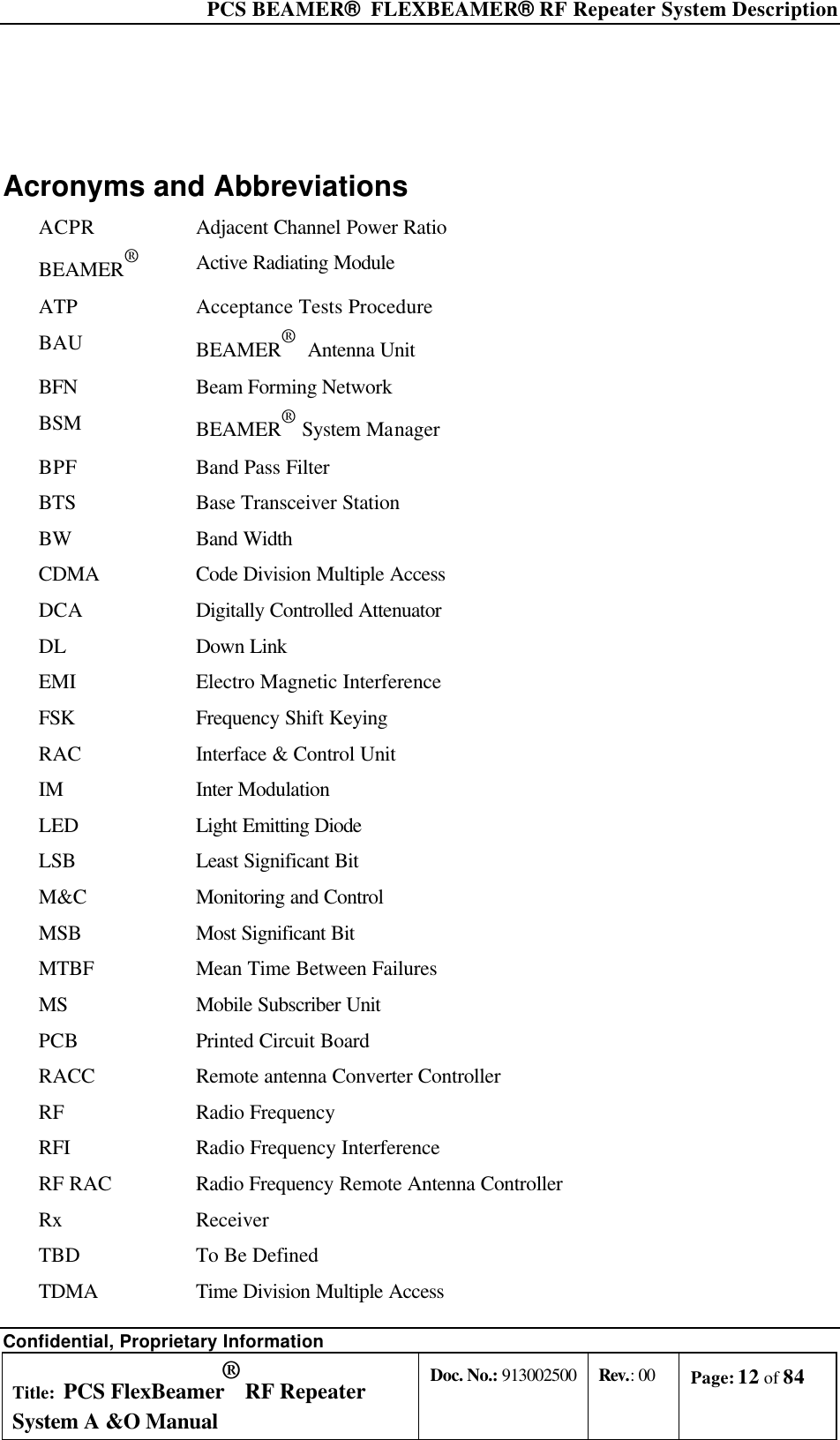  PCS BEAMER®  FLEXBEAMER® RF Repeater System Description Confidential, Proprietary Information Title: PCS FlexBeamer® RF Repeater System A &amp;O Manual Doc. No.: 913002500 Rev.: 00 Page: 12 of 84    Acronyms and Abbreviations ACPR Adjacent Channel Power Ratio BEAMER®   Active Radiating Module ATP Acceptance Tests Procedure BAU BEAMER®  Antenna Unit BFN Beam Forming Network  BSM BEAMER® System Manager BPF Band Pass Filter BTS Base Transceiver Station BW Band Width CDMA Code Division Multiple Access DCA Digitally Controlled Attenuator DL Down Link EMI Electro Magnetic Interference FSK Frequency Shift Keying RAC Interface &amp; Control Unit IM Inter Modulation LED Light Emitting Diode LSB Least Significant Bit M&amp;C Monitoring and Control MSB Most Significant Bit MTBF Mean Time Between Failures MS Mobile Subscriber Unit PCB Printed Circuit Board RACC Remote antenna Converter Controller RF Radio Frequency RFI Radio Frequency Interference RF RAC Radio Frequency Remote Antenna Controller Rx Receiver TBD To Be Defined TDMA Time Division Multiple Access 
