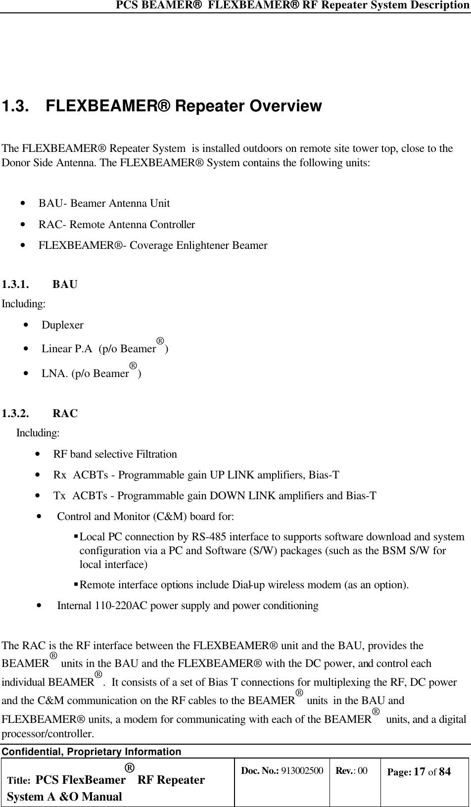  PCS BEAMER®  FLEXBEAMER® RF Repeater System Description Confidential, Proprietary Information Title: PCS FlexBeamer® RF Repeater System A &amp;O Manual Doc. No.: 913002500 Rev.: 00 Page: 17 of 84    1.3. FLEXBEAMER® Repeater Overview  The FLEXBEAMER® Repeater System  is installed outdoors on remote site tower top, close to the Donor Side Antenna. The FLEXBEAMER® System contains the following units:  • BAU- Beamer Antenna Unit • RAC- Remote Antenna Controller • FLEXBEAMER®- Coverage Enlightener Beamer 1.3.1. BAU  Including: • Duplexer • Linear P.A  (p/o Beamer®) • LNA. (p/o Beamer®) 1.3.2. RAC Including:  • RF band selective Filtration • Rx  ACBTs - Programmable gain UP LINK amplifiers, Bias-T • Tx  ACBTs - Programmable gain DOWN LINK amplifiers and Bias-T • Control and Monitor (C&amp;M) board for: § Local PC connection by RS-485 interface to supports software download and system configuration via a PC and Software (S/W) packages (such as the BSM S/W for local interface) § Remote interface options include Dial-up wireless modem (as an option). • Internal 110-220AC power supply and power conditioning  The RAC is the RF interface between the FLEXBEAMER® unit and the BAU, provides the BEAMER® units in the BAU and the FLEXBEAMER® with the DC power, and control each individual BEAMER®.  It consists of a set of Bias T connections for multiplexing the RF, DC power and the C&amp;M communication on the RF cables to the BEAMER® units  in the BAU and FLEXBEAMER® units, a modem for communicating with each of the BEAMER®  units, and a digital processor/controller.  