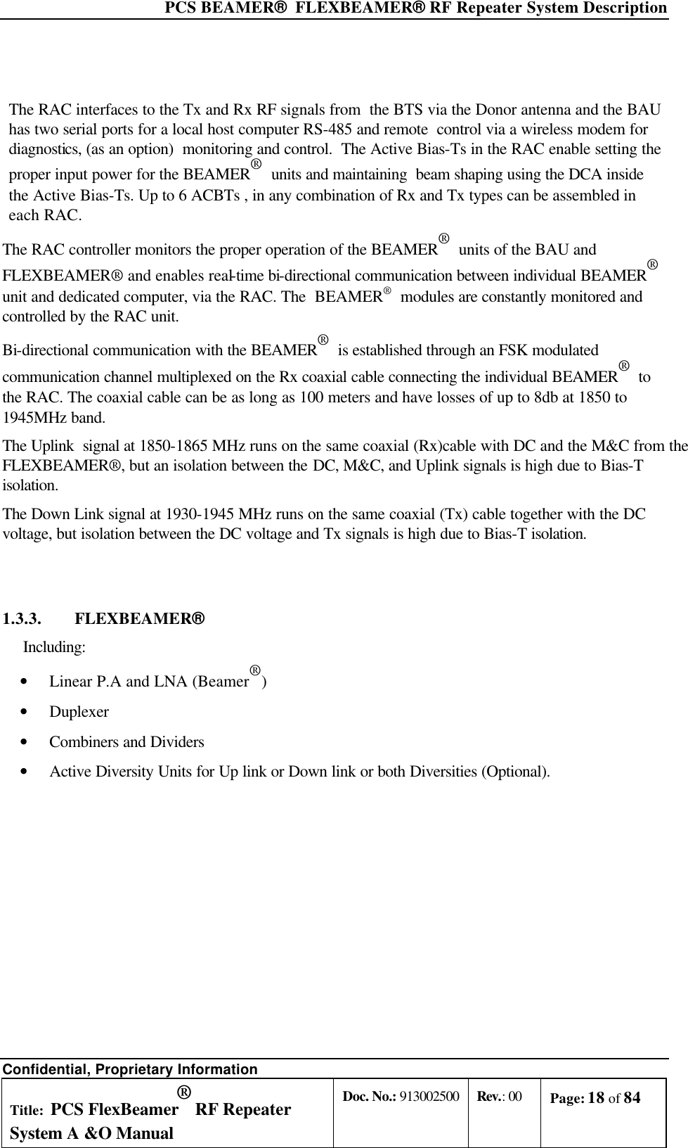  PCS BEAMER®  FLEXBEAMER® RF Repeater System Description Confidential, Proprietary Information Title: PCS FlexBeamer® RF Repeater System A &amp;O Manual Doc. No.: 913002500 Rev.: 00 Page: 18 of 84    The RAC interfaces to the Tx and Rx RF signals from  the BTS via the Donor antenna and the BAU has two serial ports for a local host computer RS-485 and remote  control via a wireless modem for diagnostics, (as an option)  monitoring and control.  The Active Bias-Ts in the RAC enable setting the proper input power for the BEAMER®  units and maintaining  beam shaping using the DCA inside the Active Bias-Ts. Up to 6 ACBTs , in any combination of Rx and Tx types can be assembled in each RAC. The RAC controller monitors the proper operation of the BEAMER®  units of the BAU and FLEXBEAMER® and enables real-time bi-directional communication between individual BEAMER®  unit and dedicated computer, via the RAC. The  BEAMER®  modules are constantly monitored and controlled by the RAC unit. Bi-directional communication with the BEAMER®  is established through an FSK modulated communication channel multiplexed on the Rx coaxial cable connecting the individual BEAMER®  to the RAC. The coaxial cable can be as long as 100 meters and have losses of up to 8db at 1850 to 1945MHz band.  The Uplink  signal at 1850-1865 MHz runs on the same coaxial (Rx)cable with DC and the M&amp;C from the FLEXBEAMER®, but an isolation between the DC, M&amp;C, and Uplink signals is high due to Bias-T isolation.   The Down Link signal at 1930-1945 MHz runs on the same coaxial (Tx) cable together with the DC voltage, but isolation between the DC voltage and Tx signals is high due to Bias-T isolation.  1.3.3. FLEXBEAMER®  Including: • Linear P.A and LNA (Beamer®) • Duplexer • Combiners and Dividers • Active Diversity Units for Up link or Down link or both Diversities (Optional).    