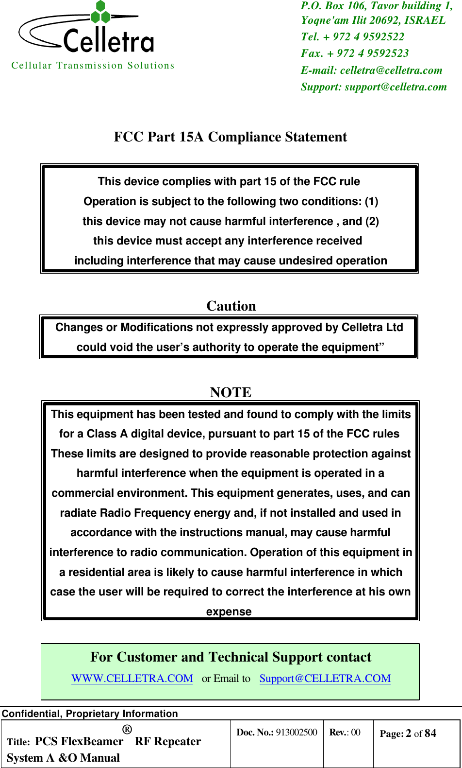 Cellular Transmission Solutions  P.O. Box 106, Tavor building 1, Yoqne&apos;am Ilit 20692, ISRAEL Tel. + 972 4 9592522 Fax. + 972 4 9592523 E-mail: celletra@celletra.com Support: support@celletra.com  Confidential, Proprietary Information Title: PCS FlexBeamer® RF Repeater System A &amp;O Manual Doc. No.: 913002500 Rev.: 00 Page: 2 of 84    FCC Part 15A Compliance Statement  This device complies with part 15 of the FCC rule  Operation is subject to the following two conditions: (1) this device may not cause harmful interference , and (2) this device must accept any interference received  including interference that may cause undesired operation  Caution Changes or Modifications not expressly approved by Celletra Ltd  could void the user’s authority to operate the equipment”  NOTE This equipment has been tested and found to comply with the limits for a Class A digital device, pursuant to part 15 of the FCC rules  These limits are designed to provide reasonable protection against harmful interference when the equipment is operated in a commercial environment. This equipment generates, uses, and can radiate Radio Frequency energy and, if not installed and used in accordance with the instructions manual, may cause harmful interference to radio communication. Operation of this equipment in a residential area is likely to cause harmful interference in which case the user will be required to correct the interference at his own expense   For Customer and Technical Support contact WWW.CELLETRA.COM   or Email to   Support@CELLETRA.COM 