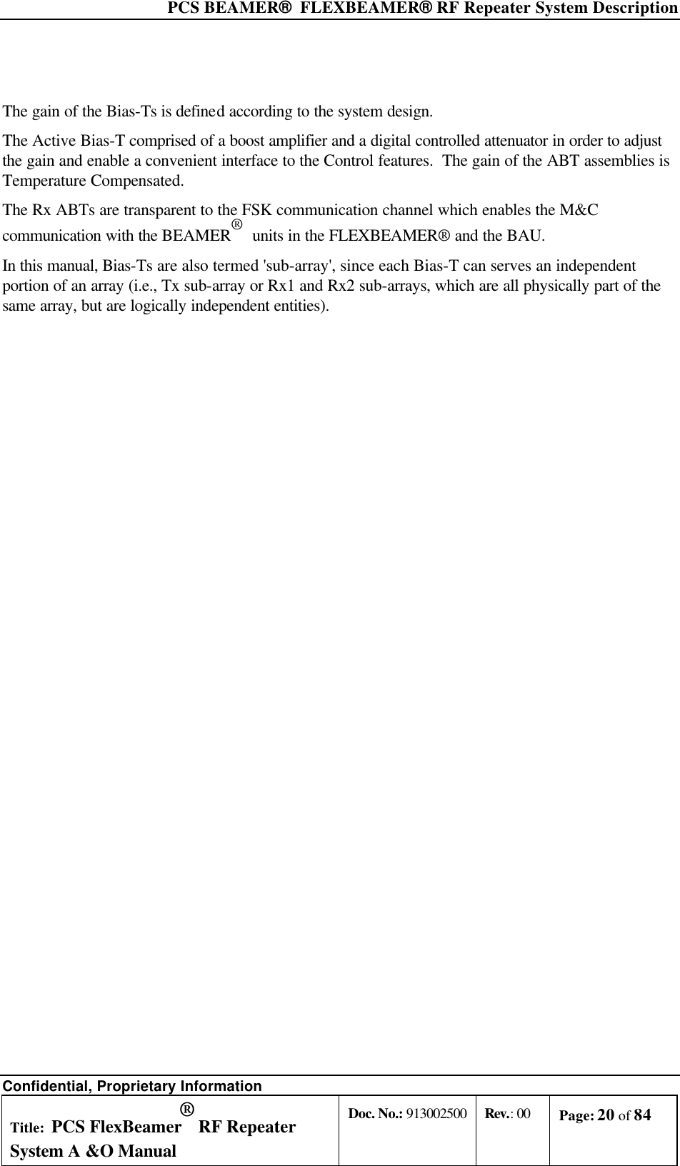  PCS BEAMER®  FLEXBEAMER® RF Repeater System Description Confidential, Proprietary Information Title: PCS FlexBeamer® RF Repeater System A &amp;O Manual Doc. No.: 913002500 Rev.: 00 Page: 20 of 84    The gain of the Bias-Ts is defined according to the system design. The Active Bias-T comprised of a boost amplifier and a digital controlled attenuator in order to adjust the gain and enable a convenient interface to the Control features.  The gain of the ABT assemblies is Temperature Compensated. The Rx ABTs are transparent to the FSK communication channel which enables the M&amp;C communication with the BEAMER®  units in the FLEXBEAMER® and the BAU. In this manual, Bias-Ts are also termed &apos;sub-array&apos;, since each Bias-T can serves an independent portion of an array (i.e., Tx sub-array or Rx1 and Rx2 sub-arrays, which are all physically part of the same array, but are logically independent entities). 