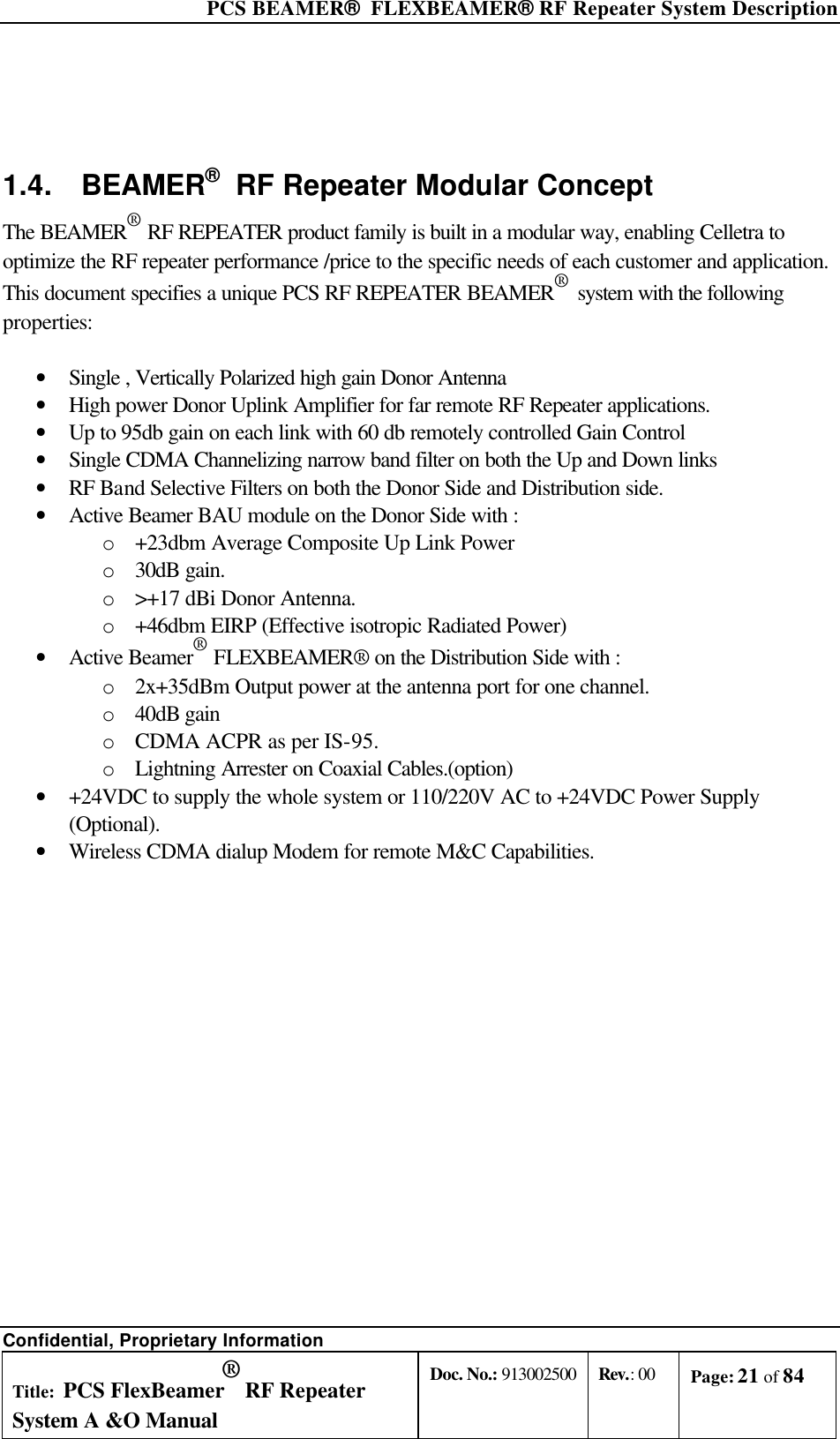  PCS BEAMER®  FLEXBEAMER® RF Repeater System Description Confidential, Proprietary Information Title: PCS FlexBeamer® RF Repeater System A &amp;O Manual Doc. No.: 913002500 Rev.: 00 Page: 21 of 84    1.4. BEAMER®  RF Repeater Modular Concept The BEAMER® RF REPEATER product family is built in a modular way, enabling Celletra to optimize the RF repeater performance /price to the specific needs of each customer and application.  This document specifies a unique PCS RF REPEATER BEAMER®  system with the following properties:  • Single , Vertically Polarized high gain Donor Antenna • High power Donor Uplink Amplifier for far remote RF Repeater applications. • Up to 95db gain on each link with 60 db remotely controlled Gain Control • Single CDMA Channelizing narrow band filter on both the Up and Down links   • RF Band Selective Filters on both the Donor Side and Distribution side. • Active Beamer BAU module on the Donor Side with : o +23dbm Average Composite Up Link Power o 30dB gain. o &gt;+17 dBi Donor Antenna. o +46dbm EIRP (Effective isotropic Radiated Power) • Active Beamer® FLEXBEAMER® on the Distribution Side with : o 2x+35dBm Output power at the antenna port for one channel. o 40dB gain  o CDMA ACPR as per IS-95. o Lightning Arrester on Coaxial Cables.(option) • +24VDC to supply the whole system or 110/220V AC to +24VDC Power Supply (Optional). • Wireless CDMA dialup Modem for remote M&amp;C Capabilities.        