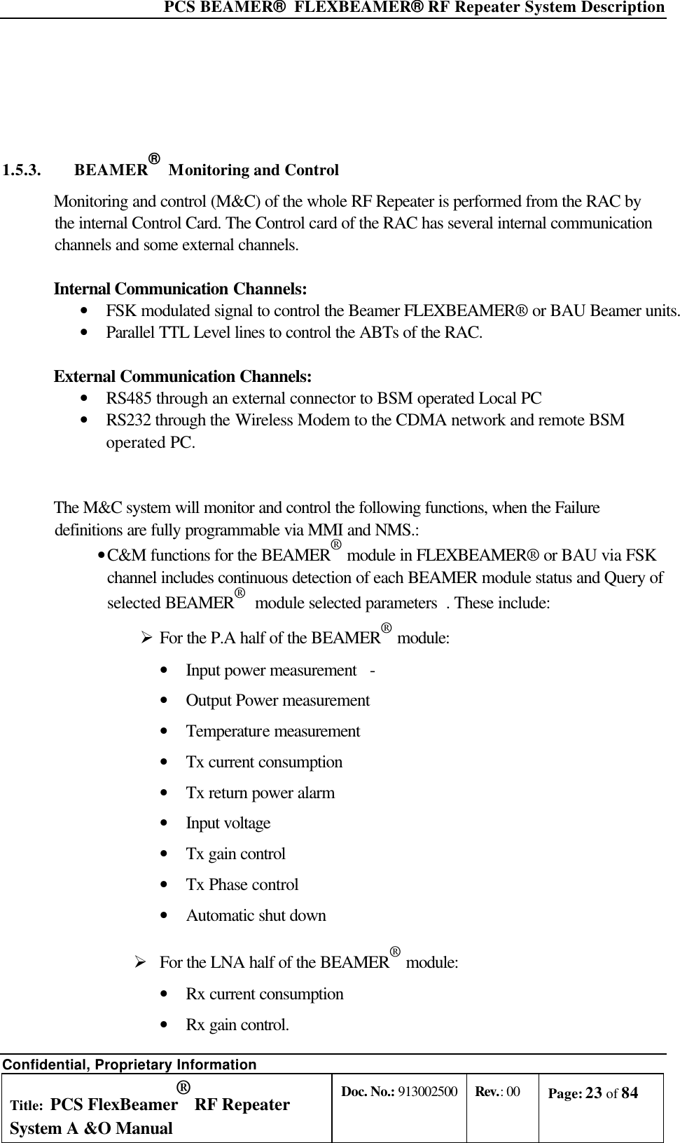  PCS BEAMER®  FLEXBEAMER® RF Repeater System Description Confidential, Proprietary Information Title: PCS FlexBeamer® RF Repeater System A &amp;O Manual Doc. No.: 913002500 Rev.: 00 Page: 23 of 84     1.5.3. BEAMER®  Monitoring and Control Monitoring and control (M&amp;C) of the whole RF Repeater is performed from the RAC by the internal Control Card. The Control card of the RAC has several internal communication channels and some external channels.  Internal Communication Channels: • FSK modulated signal to control the Beamer FLEXBEAMER® or BAU Beamer units.  • Parallel TTL Level lines to control the ABTs of the RAC.  External Communication Channels: • RS485 through an external connector to BSM operated Local PC • RS232 through the Wireless Modem to the CDMA network and remote BSM operated PC.   The M&amp;C system will monitor and control the following functions, when the Failure definitions are fully programmable via MMI and NMS.: • C&amp;M functions for the BEAMER® module in FLEXBEAMER® or BAU via FSK channel includes continuous detection of each BEAMER module status and Query of selected BEAMER®  module selected parameters  . These include: Ø For the P.A half of the BEAMER® module: • Input power measurement - • Output Power measurement • Temperature measurement • Tx current consumption • Tx return power alarm • Input voltage • Tx gain control • Tx Phase control • Automatic shut down  Ø For the LNA half of the BEAMER® module: • Rx current consumption • Rx gain control. 