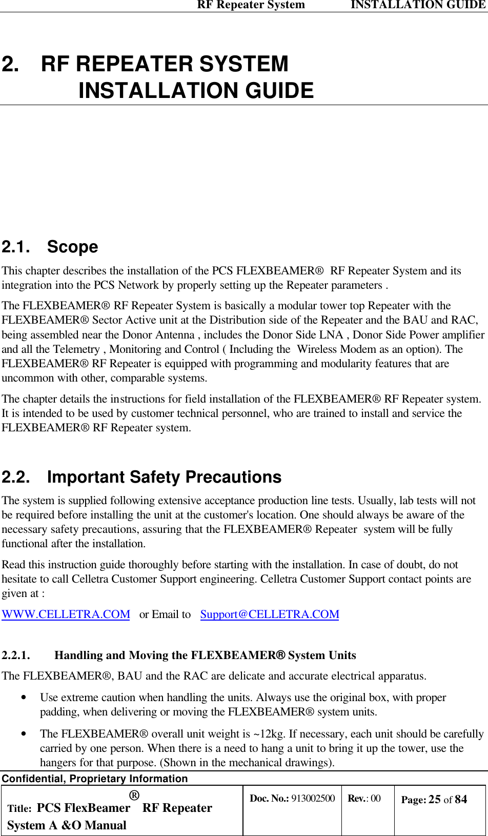  RF Repeater System    INSTALLATION GUIDE Confidential, Proprietary Information Title: PCS FlexBeamer® RF Repeater System A &amp;O Manual Doc. No.: 913002500 Rev.: 00 Page: 25 of 84   2. RF REPEATER SYSTEM   INSTALLATION GUIDE 2.1. Scope This chapter describes the installation of the PCS FLEXBEAMER®  RF Repeater System and its integration into the PCS Network by properly setting up the Repeater parameters . The FLEXBEAMER® RF Repeater System is basically a modular tower top Repeater with the FLEXBEAMER® Sector Active unit at the Distribution side of the Repeater and the BAU and RAC, being assembled near the Donor Antenna , includes the Donor Side LNA , Donor Side Power amplifier and all the Telemetry , Monitoring and Control ( Including the  Wireless Modem as an option). The FLEXBEAMER® RF Repeater is equipped with programming and modularity features that are uncommon with other, comparable systems. The chapter details the instructions for field installation of the FLEXBEAMER® RF Repeater system. It is intended to be used by customer technical personnel, who are trained to install and service the FLEXBEAMER® RF Repeater system. 2.2. Important Safety Precautions The system is supplied following extensive acceptance production line tests. Usually, lab tests will not be required before installing the unit at the customer&apos;s location. One should always be aware of the necessary safety precautions, assuring that the FLEXBEAMER® Repeater  system will be fully functional after the installation.  Read this instruction guide thoroughly before starting with the installation. In case of doubt, do not hesitate to call Celletra Customer Support engineering. Celletra Customer Support contact points are given at : WWW.CELLETRA.COM   or Email to   Support@CELLETRA.COM  2.2.1. Handling and Moving the FLEXBEAMER® System Units The FLEXBEAMER®, BAU and the RAC are delicate and accurate electrical apparatus. • Use extreme caution when handling the units. Always use the original box, with proper padding, when delivering or moving the FLEXBEAMER® system units.  • The FLEXBEAMER® overall unit weight is ~12kg. If necessary, each unit should be carefully carried by one person. When there is a need to hang a unit to bring it up the tower, use the hangers for that purpose. (Shown in the mechanical drawings). 