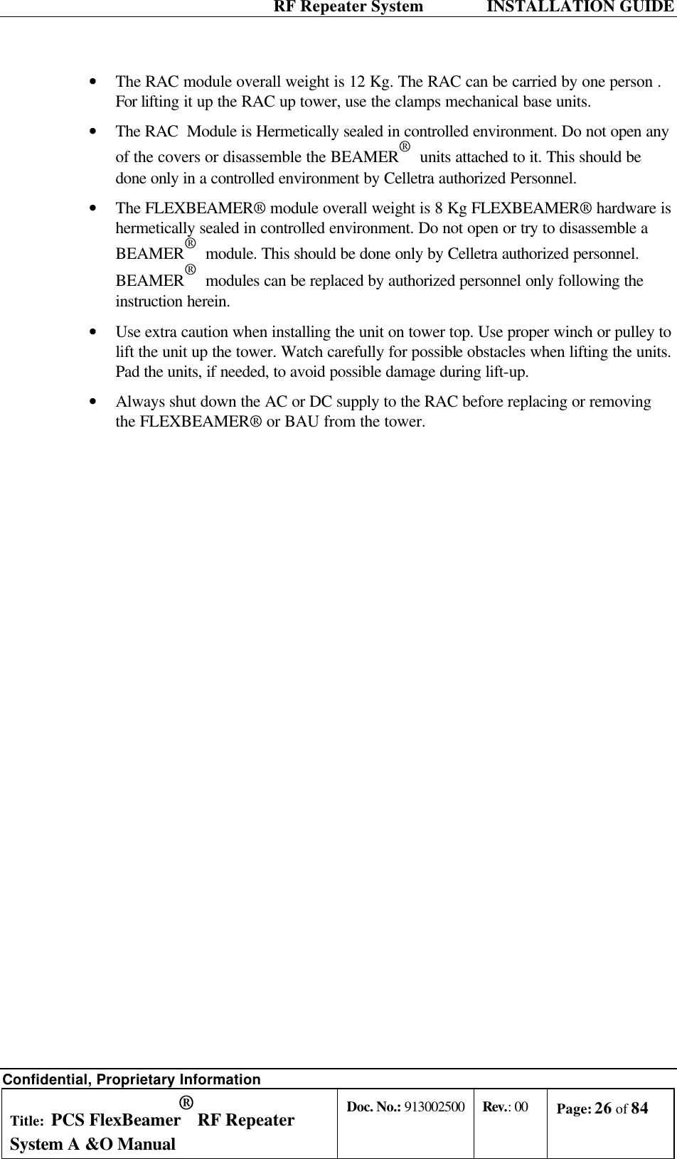  RF Repeater System    INSTALLATION GUIDE Confidential, Proprietary Information Title: PCS FlexBeamer® RF Repeater System A &amp;O Manual Doc. No.: 913002500 Rev.: 00 Page: 26 of 84   • The RAC module overall weight is 12 Kg. The RAC can be carried by one person . For lifting it up the RAC up tower, use the clamps mechanical base units. • The RAC  Module is Hermetically sealed in controlled environment. Do not open any of the covers or disassemble the BEAMER®  units attached to it. This should be done only in a controlled environment by Celletra authorized Personnel. • The FLEXBEAMER® module overall weight is 8 Kg FLEXBEAMER® hardware is hermetically sealed in controlled environment. Do not open or try to disassemble a BEAMER®  module. This should be done only by Celletra authorized personnel. BEAMER®  modules can be replaced by authorized personnel only following the instruction herein. • Use extra caution when installing the unit on tower top. Use proper winch or pulley to lift the unit up the tower. Watch carefully for possible obstacles when lifting the units. Pad the units, if needed, to avoid possible damage during lift-up.  • Always shut down the AC or DC supply to the RAC before replacing or removing the FLEXBEAMER® or BAU from the tower.   