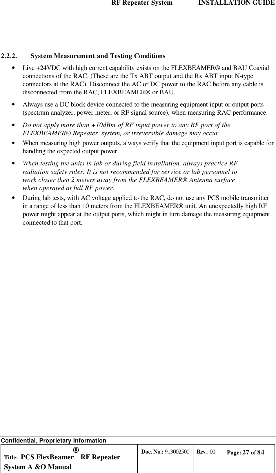  RF Repeater System    INSTALLATION GUIDE Confidential, Proprietary Information Title: PCS FlexBeamer® RF Repeater System A &amp;O Manual Doc. No.: 913002500 Rev.: 00 Page: 27 of 84    2.2.2. System Measurement and Testing Conditions • Live +24VDC with high current capability exists on the FLEXBEAMER® and BAU Coaxial connections of the RAC. (These are the Tx ABT output and the Rx ABT input N-type connectors at the RAC). Disconnect the AC or DC power to the RAC before any cable is disconnected from the RAC, FLEXBEAMER® or BAU. • Always use a DC block device connected to the measuring equipment input or output ports (spectrum analyzer, power meter, or RF signal source), when measuring RAC performance.  • Do not apply more than +10dBm of RF input power to any RF port of the FLEXBEAMER® Repeater  system, or irreversible damage may occur. • When measuring high power outputs, always verify that the equipment input port is capable for handling the expected output power. • When testing the units in lab or during field installation, always practice RF radiation safety rules. It is not recommended for service or lab personnel to work closer then 2 meters away from the FLEXBEAMER® Antenna surface when operated at full RF power. • During lab tests, with AC voltage applied to the RAC, do not use any PCS mobile transmitter in a range of less than 10 meters from the FLEXBEAMER® unit. An unexpectedly high RF power might appear at the output ports, which might in turn damage the measuring equipment connected to that port. 