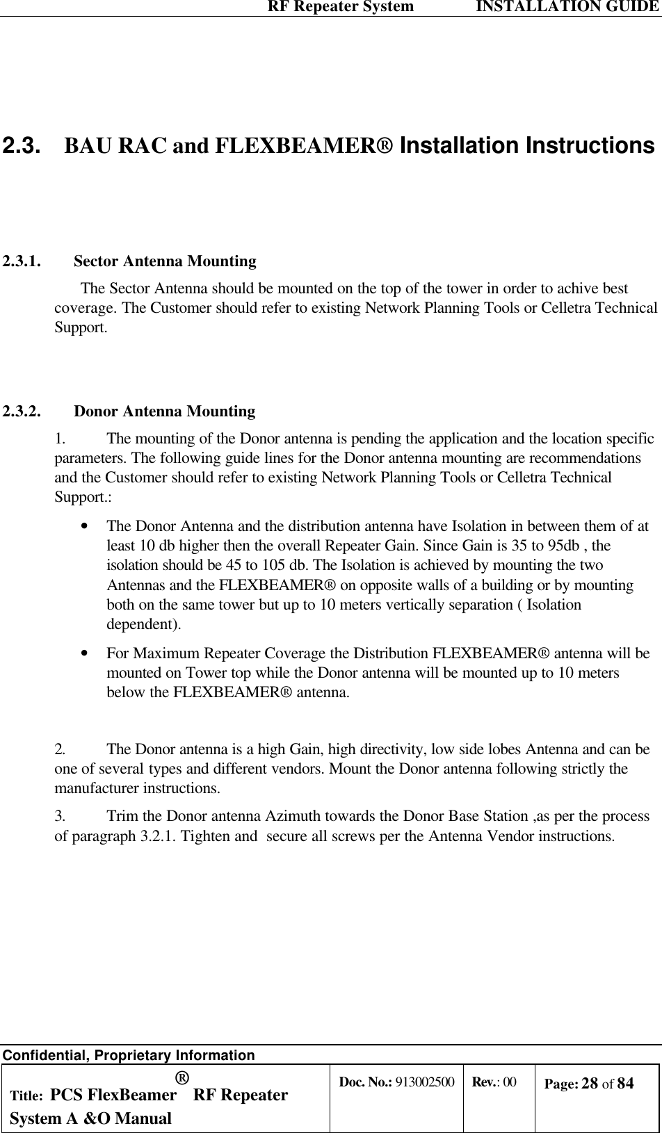  RF Repeater System    INSTALLATION GUIDE Confidential, Proprietary Information Title: PCS FlexBeamer® RF Repeater System A &amp;O Manual Doc. No.: 913002500 Rev.: 00 Page: 28 of 84    2.3. BAU RAC and FLEXBEAMER® Installation Instructions   2.3.1. Sector Antenna Mounting The Sector Antenna should be mounted on the top of the tower in order to achive best coverage. The Customer should refer to existing Network Planning Tools or Celletra Technical Support.  2.3.2. Donor Antenna Mounting 1. The mounting of the Donor antenna is pending the application and the location specific parameters. The following guide lines for the Donor antenna mounting are recommendations and the Customer should refer to existing Network Planning Tools or Celletra Technical Support.: • The Donor Antenna and the distribution antenna have Isolation in between them of at least 10 db higher then the overall Repeater Gain. Since Gain is 35 to 95db , the isolation should be 45 to 105 db. The Isolation is achieved by mounting the two Antennas and the FLEXBEAMER® on opposite walls of a building or by mounting both on the same tower but up to 10 meters vertically separation ( Isolation dependent).  • For Maximum Repeater Coverage the Distribution FLEXBEAMER® antenna will be mounted on Tower top while the Donor antenna will be mounted up to 10 meters below the FLEXBEAMER® antenna.  2. The Donor antenna is a high Gain, high directivity, low side lobes Antenna and can be one of several types and different vendors. Mount the Donor antenna following strictly the  manufacturer instructions. 3. Trim the Donor antenna Azimuth towards the Donor Base Station ,as per the process of paragraph 3.2.1. Tighten and  secure all screws per the Antenna Vendor instructions. 