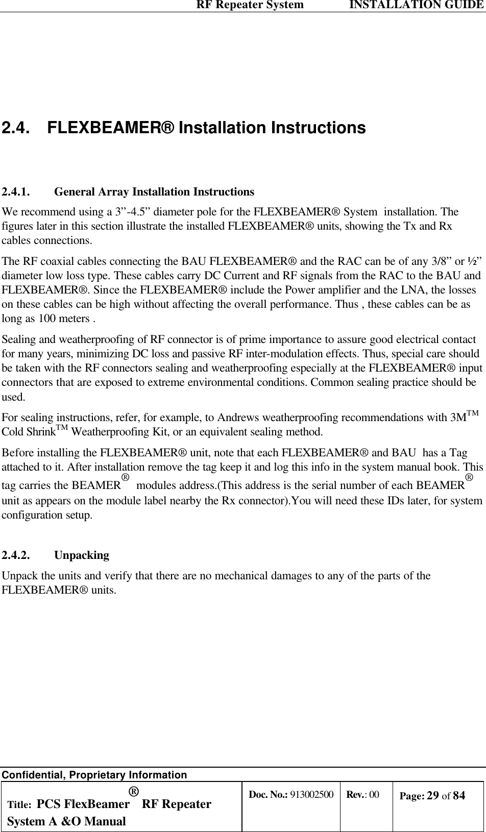  RF Repeater System    INSTALLATION GUIDE Confidential, Proprietary Information Title: PCS FlexBeamer® RF Repeater System A &amp;O Manual Doc. No.: 913002500 Rev.: 00 Page: 29 of 84     2.4. FLEXBEAMER® Installation Instructions  2.4.1. General Array Installation Instructions We recommend using a 3”-4.5” diameter pole for the FLEXBEAMER® System  installation. The figures later in this section illustrate the installed FLEXBEAMER® units, showing the Tx and Rx cables connections.  The RF coaxial cables connecting the BAU FLEXBEAMER® and the RAC can be of any 3/8” or ½” diameter low loss type. These cables carry DC Current and RF signals from the RAC to the BAU and FLEXBEAMER®. Since the FLEXBEAMER® include the Power amplifier and the LNA, the losses on these cables can be high without affecting the overall performance. Thus , these cables can be as long as 100 meters . Sealing and weatherproofing of RF connector is of prime importance to assure good electrical contact for many years, minimizing DC loss and passive RF inter-modulation effects. Thus, special care should be taken with the RF connectors sealing and weatherproofing especially at the FLEXBEAMER® input connectors that are exposed to extreme environmental conditions. Common sealing practice should be used. For sealing instructions, refer, for example, to Andrews weatherproofing recommendations with 3MTM Cold ShrinkTM Weatherproofing Kit, or an equivalent sealing method.  Before installing the FLEXBEAMER® unit, note that each FLEXBEAMER® and BAU  has a Tag attached to it. After installation remove the tag keep it and log this info in the system manual book. This tag carries the BEAMER®  modules address.(This address is the serial number of each BEAMER®  unit as appears on the module label nearby the Rx connector).You will need these IDs later, for system configuration setup. 2.4.2. Unpacking Unpack the units and verify that there are no mechanical damages to any of the parts of the FLEXBEAMER® units. 