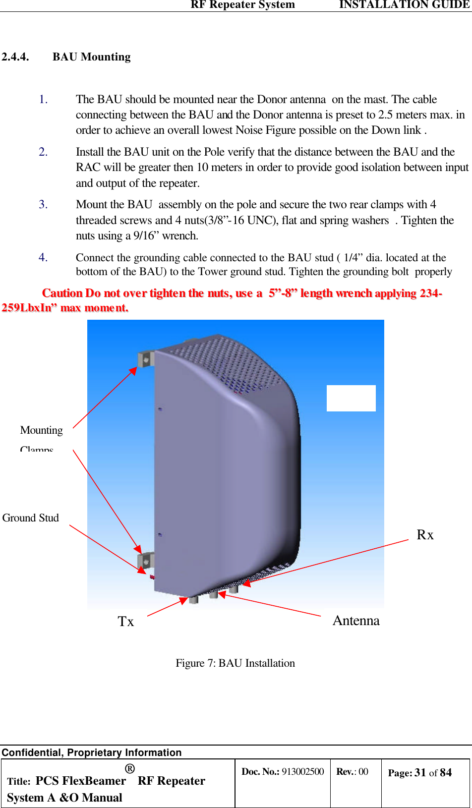  RF Repeater System    INSTALLATION GUIDE Confidential, Proprietary Information Title: PCS FlexBeamer® RF Repeater System A &amp;O Manual Doc. No.: 913002500 Rev.: 00 Page: 31 of 84   2.4.4. BAU Mounting    1.  The BAU should be mounted near the Donor antenna  on the mast. The cable connecting between the BAU and the Donor antenna is preset to 2.5 meters max. in order to achieve an overall lowest Noise Figure possible on the Down link . 2.  Install the BAU unit on the Pole verify that the distance between the BAU and the RAC will be greater then 10 meters in order to provide good isolation between input and output of the repeater. 3.  Mount the BAU  assembly on the pole and secure the two rear clamps with 4 threaded screws and 4 nuts(3/8”-16 UNC), flat and spring washers  . Tighten the nuts using a 9/16” wrench. 4.  Connect the grounding cable connected to the BAU stud ( 1/4” dia. located at the bottom of the BAU) to the Tower ground stud. Tighten the grounding bolt  properly   CCaauuttiioonn  DDoo  nnoott  oovveerr  ttiigghhtteenn  tthhee  nnuuttss,,  uussee  aa    55””--88””  lleennggtthh  wwrreenncchh  aappppllyyiinngg  223344--225599LLbbxxIInn””  mmaaxx  mmoommeenntt..     Figure 7: BAU Installation    Rx Mounting Clamps Antenna Ground Stud Tx 