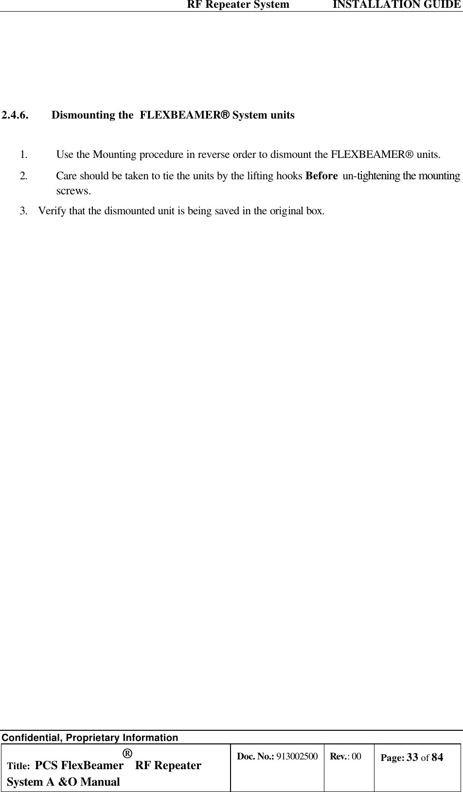  RF Repeater System    INSTALLATION GUIDE Confidential, Proprietary Information Title: PCS FlexBeamer® RF Repeater System A &amp;O Manual Doc. No.: 913002500 Rev.: 00 Page: 33 of 84      2.4.6. Dismounting the  FLEXBEAMER® System units  1. Use the Mounting procedure in reverse order to dismount the FLEXBEAMER® units. 2. Care should be taken to tie the units by the lifting hooks Before un-tightening the mounting screws.  3. Verify that the dismounted unit is being saved in the original box. 