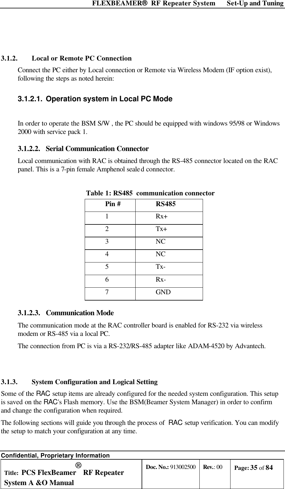  FLEXBEAMER®  RF Repeater System Set-Up and Tuning Confidential, Proprietary Information Title: PCS FlexBeamer® RF Repeater System A &amp;O Manual Doc. No.: 913002500 Rev.: 00 Page: 35 of 84    3.1.2. Local or Remote PC Connection Connect the PC either by Local connection or Remote via Wireless Modem (IF option exist), following the steps as noted herein: 3.1.2.1. Operation system in Local PC Mode  In order to operate the BSM S/W , the PC should be equipped with windows 95/98 or Windows 2000 with service pack 1. 3.1.2.2.  Serial Communication Connector Local communication with RAC is obtained through the RS-485 connector located on the RAC panel. This is a 7-pin female Amphenol sealed connector.  Table 1: RS485  communication connector  Pin # RS485 1 Rx+ 2 Tx+ 3 NC 4 NC 5 Tx- 6 Rx- 7 GND 3.1.2.3.  Communication Mode The communication mode at the RAC controller board is enabled for RS-232 via wireless modem or RS-485 via a local PC.  The connection from PC is via a RS-232/RS-485 adapter like ADAM-4520 by Advantech.  3.1.3. System Configuration and Logical Setting  Some of the RAC setup items are already configured for the needed system configuration. This setup is saved on the RAC&apos;s Flash memory. Use the BSM(Beamer System Manager) in order to confirm and change the configuration when required. The following sections will guide you through the process of  RAC setup verification. You can modify the setup to match your configuration at any time.  