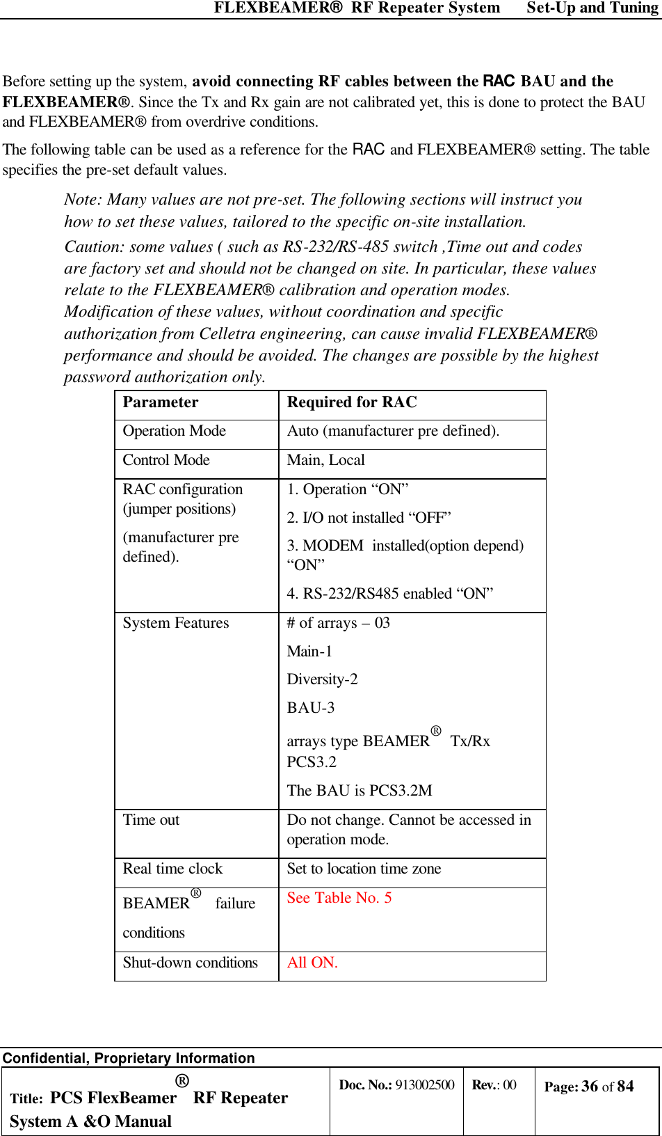  FLEXBEAMER®  RF Repeater System Set-Up and Tuning Confidential, Proprietary Information Title: PCS FlexBeamer® RF Repeater System A &amp;O Manual Doc. No.: 913002500 Rev.: 00 Page: 36 of 84   Before setting up the system, avoid connecting RF cables between the RAC BAU and the FLEXBEAMER®. Since the Tx and Rx gain are not calibrated yet, this is done to protect the BAU and FLEXBEAMER® from overdrive conditions. The following table can be used as a reference for the RAC and FLEXBEAMER® setting. The table specifies the pre-set default values. Note: Many values are not pre-set. The following sections will instruct you how to set these values, tailored to the specific on-site installation. Caution: some values ( such as RS-232/RS-485 switch ,Time out and codes are factory set and should not be changed on site. In particular, these values relate to the FLEXBEAMER® calibration and operation modes. Modification of these values, without coordination and specific authorization from Celletra engineering, can cause invalid FLEXBEAMER®  performance and should be avoided. The changes are possible by the highest password authorization only.  Parameter Required for RAC Operation Mode Auto (manufacturer pre defined). Control Mode Main, Local RAC configuration (jumper positions) (manufacturer pre defined). 1. Operation “ON” 2. I/O not installed “OFF” 3. MODEM  installed(option depend) “ON” 4. RS-232/RS485 enabled “ON” System Features # of arrays – 03 Main-1 Diversity-2 BAU-3 arrays type BEAMER®  Tx/Rx PCS3.2 The BAU is PCS3.2M Time out Do not change. Cannot be accessed in operation mode. Real time clock Set to location time zone BEAMER®   failure conditions See Table No. 5 Shut-down conditions All ON.  
