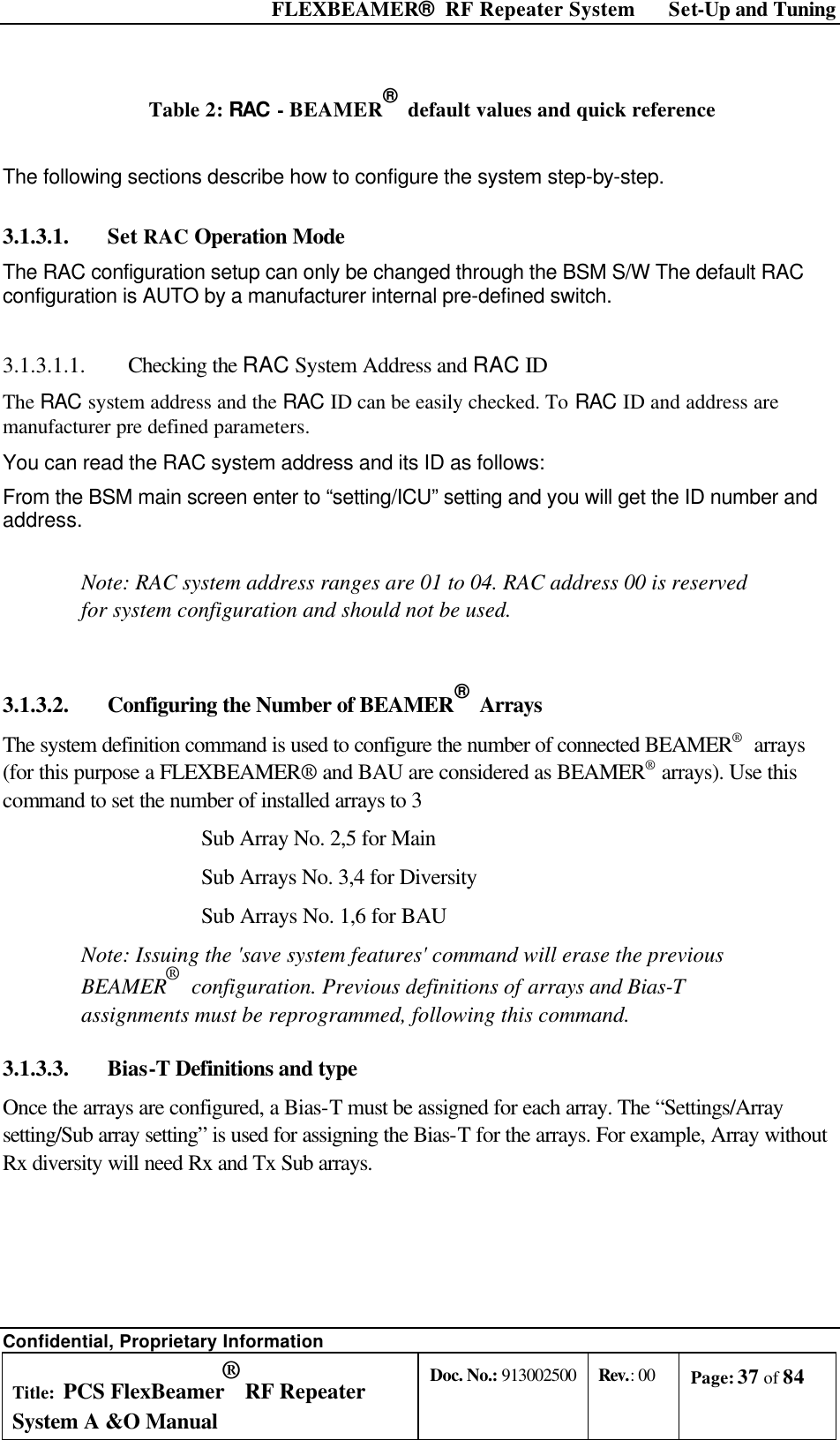  FLEXBEAMER®  RF Repeater System Set-Up and Tuning Confidential, Proprietary Information Title: PCS FlexBeamer® RF Repeater System A &amp;O Manual Doc. No.: 913002500 Rev.: 00 Page: 37 of 84   Table 2: RAC - BEAMER®  default values and quick reference  The following sections describe how to configure the system step-by-step. 3.1.3.1.  Set RAC Operation Mode The RAC configuration setup can only be changed through the BSM S/W The default RAC configuration is AUTO by a manufacturer internal pre-defined switch.  3.1.3.1.1.  Checking the RAC System Address and RAC ID The RAC system address and the RAC ID can be easily checked. To RAC ID and address are manufacturer pre defined parameters. You can read the RAC system address and its ID as follows: From the BSM main screen enter to “setting/ICU” setting and you will get the ID number and address.  Note: RAC system address ranges are 01 to 04. RAC address 00 is reserved for system configuration and should not be used.  3.1.3.2.  Configuring the Number of BEAMER®  Arrays The system definition command is used to configure the number of connected BEAMER®  arrays (for this purpose a FLEXBEAMER® and BAU are considered as BEAMER® arrays). Use this command to set the number of installed arrays to 3 Sub Array No. 2,5 for Main  Sub Arrays No. 3,4 for Diversity Sub Arrays No. 1,6 for BAU Note: Issuing the &apos;save system features&apos; command will erase the previous BEAMER®  configuration. Previous definitions of arrays and Bias-T assignments must be reprogrammed, following this command. 3.1.3.3.  Bias-T Definitions and type Once the arrays are configured, a Bias-T must be assigned for each array. The “Settings/Array setting/Sub array setting” is used for assigning the Bias-T for the arrays. For example, Array without Rx diversity will need Rx and Tx Sub arrays. 