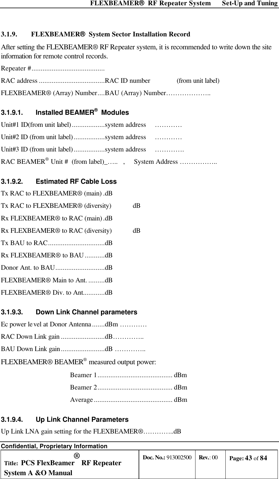  FLEXBEAMER®  RF Repeater System Set-Up and Tuning Confidential, Proprietary Information Title: PCS FlexBeamer® RF Repeater System A &amp;O Manual Doc. No.: 913002500 Rev.: 00 Page: 43 of 84   3.1.9. FLEXBEAMER®  System Sector Installation Record After setting the FLEXBEAMER® RF Repeater system, it is recommended to write down the site information for remote control records. Repeater #........................................ RAC address ....................................RAC ID number    (from unit label) FLEXBEAMER® (Array) Number....BAU (Array) Number……………….. 3.1.9.1. Installed BEAMER®  Modules  Unit#1 ID(from unit label)..................system address ………… Unit#2 ID (from unit label).................system address ………… Unit#3 ID (from unit label).................system address …………. RAC BEAMER® Unit #  (from label)_…..   ,     System Address …………….. 3.1.9.2. Estimated RF Cable Loss Tx RAC to FLEXBEAMER® (main) .dB Tx RAC to FLEXBEAMER® (diversity) dB Rx FLEXBEAMER® to RAC (main).dB Rx FLEXBEAMER® to RAC (diversity) dB Tx BAU to RAC...............................dB Rx FLEXBEAMER® to BAU...........dB Donor Ant. to BAU...........................dB FLEXBEAMER® Main to Ant. .........dB FLEXBEAMER® Div. to Ant............dB 3.1.9.3. Down Link Channel parameters Ec power level at Donor Antenna.......dBm …………     RAC Down Link gain ........................dB………….. BAU Down Link gain........................dB ………….. FLEXBEAMER® BEAMER® measured output power: Beamer 1......................................... dBm  Beamer 2......................................... dBm Average........................................... dBm 3.1.9.4. Up Link Channel Parameters Up Link LNA gain setting for the FLEXBEAMER®…………..dB 