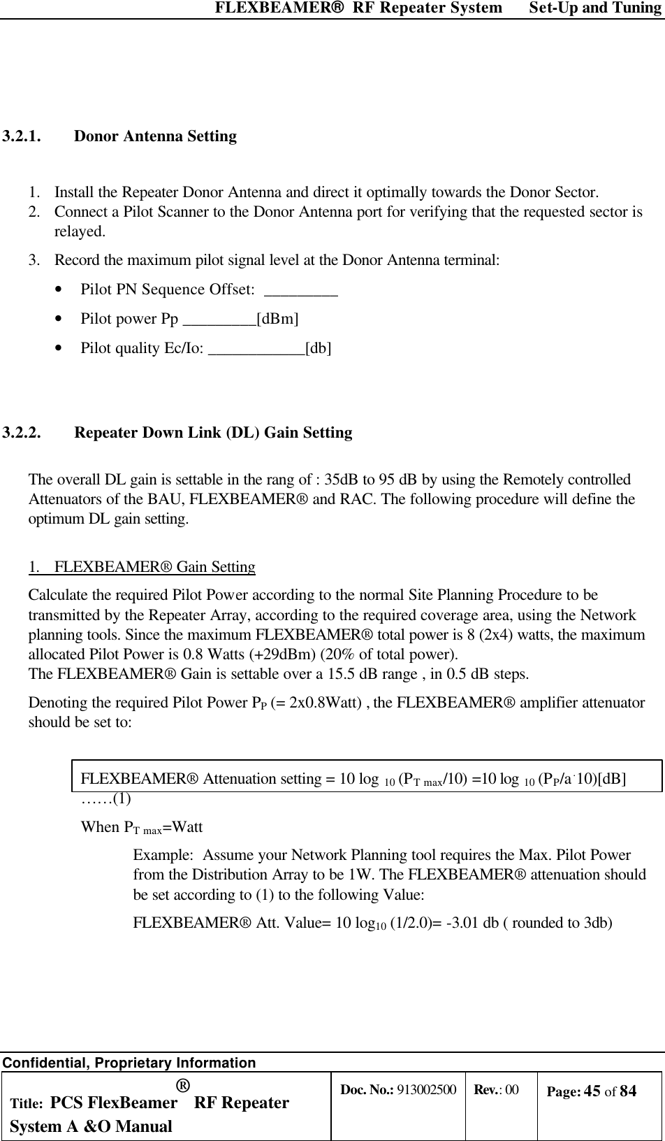  FLEXBEAMER®  RF Repeater System Set-Up and Tuning Confidential, Proprietary Information Title: PCS FlexBeamer® RF Repeater System A &amp;O Manual Doc. No.: 913002500 Rev.: 00 Page: 45 of 84    3.2.1. Donor Antenna Setting   1.  Install the Repeater Donor Antenna and direct it optimally towards the Donor Sector. 2.  Connect a Pilot Scanner to the Donor Antenna port for verifying that the requested sector is relayed.  3.  Record the maximum pilot signal level at the Donor Antenna terminal: • Pilot PN Sequence Offset:  _________ • Pilot power Pp _________[dBm] • Pilot quality Ec/Io: ____________[db]  3.2.2. Repeater Down Link (DL) Gain Setting  The overall DL gain is settable in the rang of : 35dB to 95 dB by using the Remotely controlled Attenuators of the BAU, FLEXBEAMER® and RAC. The following procedure will define the optimum DL gain setting.  1. FLEXBEAMER® Gain Setting Calculate the required Pilot Power according to the normal Site Planning Procedure to be transmitted by the Repeater Array, according to the required coverage area, using the Network planning tools. Since the maximum FLEXBEAMER® total power is 8 (2x4) watts, the maximum allocated Pilot Power is 0.8 Watts (+29dBm) (20% of total power). The FLEXBEAMER® Gain is settable over a 15.5 dB range , in 0.5 dB steps. Denoting the required Pilot Power PP (= 2x0.8Watt) , the FLEXBEAMER® amplifier attenuator should be set to:  FLEXBEAMER® Attenuation setting = 10 log 10 (PT max/10) =10 log 10 (PP/a.10)[dB]    ……(1) When PT max=Watt Example:  Assume your Network Planning tool requires the Max. Pilot Power from the Distribution Array to be 1W. The FLEXBEAMER® attenuation should be set according to (1) to the following Value:  FLEXBEAMER® Att. Value= 10 log10 (1/2.0)= -3.01 db ( rounded to 3db) 