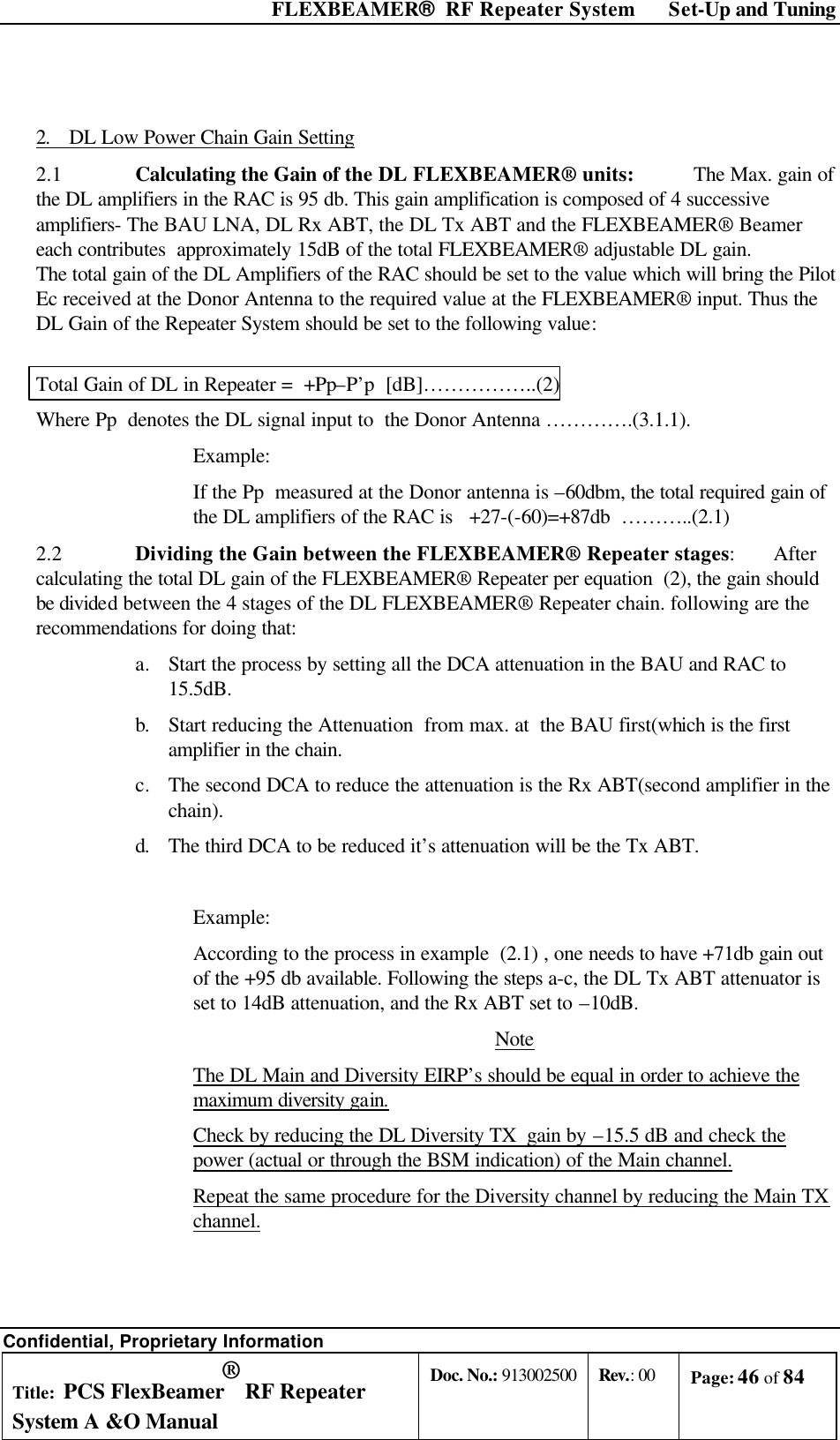  FLEXBEAMER®  RF Repeater System Set-Up and Tuning Confidential, Proprietary Information Title: PCS FlexBeamer® RF Repeater System A &amp;O Manual Doc. No.: 913002500 Rev.: 00 Page: 46 of 84    2. DL Low Power Chain Gain Setting 2.1   Calculating the Gain of the DL FLEXBEAMER® units:           The Max. gain of the DL amplifiers in the RAC is 95 db. This gain amplification is composed of 4 successive amplifiers- The BAU LNA, DL Rx ABT, the DL Tx ABT and the FLEXBEAMER® Beamer  each contributes  approximately 15dB of the total FLEXBEAMER® adjustable DL gain.  The total gain of the DL Amplifiers of the RAC should be set to the value which will bring the Pilot Ec received at the Donor Antenna to the required value at the FLEXBEAMER® input. Thus the DL Gain of the Repeater System should be set to the following value:  Total Gain of DL in Repeater =  +Pp–P’p  [dB]……………..(2) Where Pp  denotes the DL signal input to  the Donor Antenna ………….(3.1.1). Example: If the Pp  measured at the Donor antenna is –60dbm, the total required gain of the DL amplifiers of the RAC is   +27-(-60)=+87db  ………..(2.1) 2.2   Dividing the Gain between the FLEXBEAMER® Repeater stages:       After calculating the total DL gain of the FLEXBEAMER® Repeater per equation  (2), the gain should be divided between the 4 stages of the DL FLEXBEAMER® Repeater chain. following are the recommendations for doing that: a. Start the process by setting all the DCA attenuation in the BAU and RAC to 15.5dB. b. Start reducing the Attenuation  from max. at  the BAU first(which is the first amplifier in the chain.  c. The second DCA to reduce the attenuation is the Rx ABT(second amplifier in the chain). d. The third DCA to be reduced it’s attenuation will be the Tx ABT.  Example: According to the process in example  (2.1) , one needs to have +71db gain out of the +95 db available. Following the steps a-c, the DL Tx ABT attenuator is set to 14dB attenuation, and the Rx ABT set to –10dB. Note The DL Main and Diversity EIRP’s should be equal in order to achieve the maximum diversity gain. Check by reducing the DL Diversity TX  gain by –15.5 dB and check the power (actual or through the BSM indication) of the Main channel.  Repeat the same procedure for the Diversity channel by reducing the Main TX channel.    