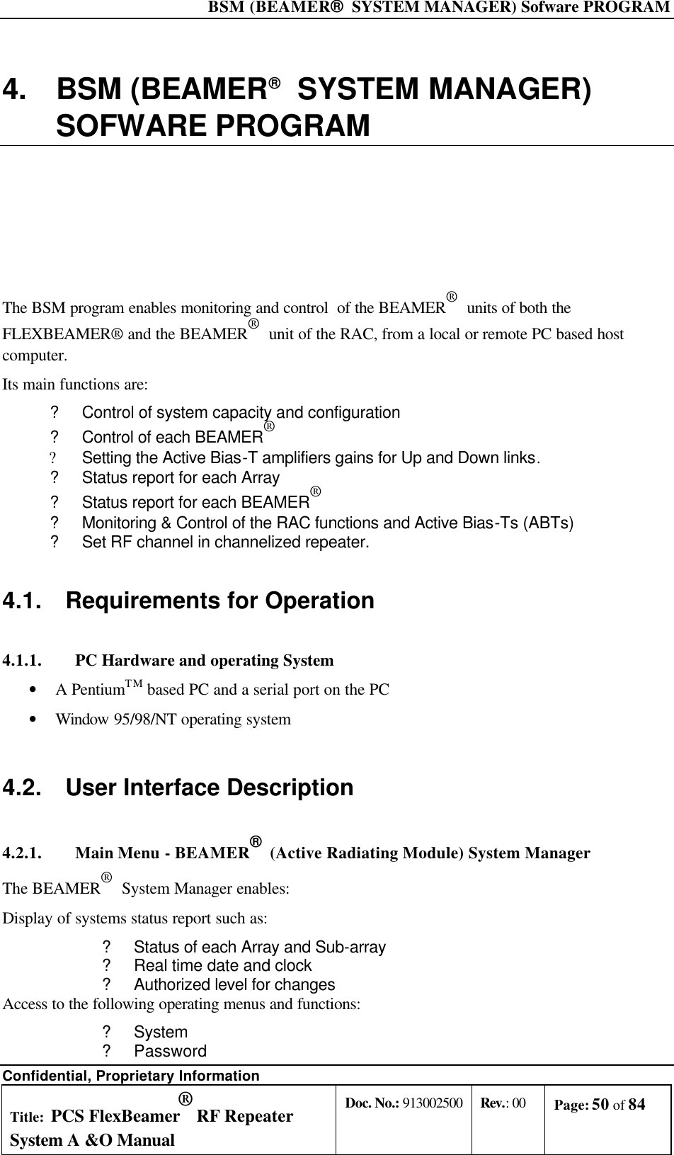  BSM (BEAMER®  SYSTEM MANAGER) Sofware PROGRAM Confidential, Proprietary Information Title: PCS FlexBeamer® RF Repeater System A &amp;O Manual Doc. No.: 913002500 Rev.: 00 Page: 50 of 84   4. BSM (BEAMER®  SYSTEM MANAGER) SOFWARE PROGRAM  The BSM program enables monitoring and control  of the BEAMER®  units of both the FLEXBEAMER® and the BEAMER®  unit of the RAC, from a local or remote PC based host computer. Its main functions are: ? Control of system capacity and configuration ? Control of each BEAMER®  ? Setting the Active Bias-T amplifiers gains for Up and Down links. ? Status report for each Array ? Status report for each BEAMER®  ? Monitoring &amp; Control of the RAC functions and Active Bias-Ts (ABTs) ? Set RF channel in channelized repeater. 4.1. Requirements for Operation 4.1.1. PC Hardware and operating System • A PentiumTM based PC and a serial port on the PC • Window 95/98/NT operating system 4.2. User Interface Description  4.2.1. Main Menu - BEAMER®  (Active Radiating Module) System Manager The BEAMER®  System Manager enables: Display of systems status report such as: ? Status of each Array and Sub-array ? Real time date and clock ? Authorized level for changes Access to the following operating menus and functions: ? System ? Password 