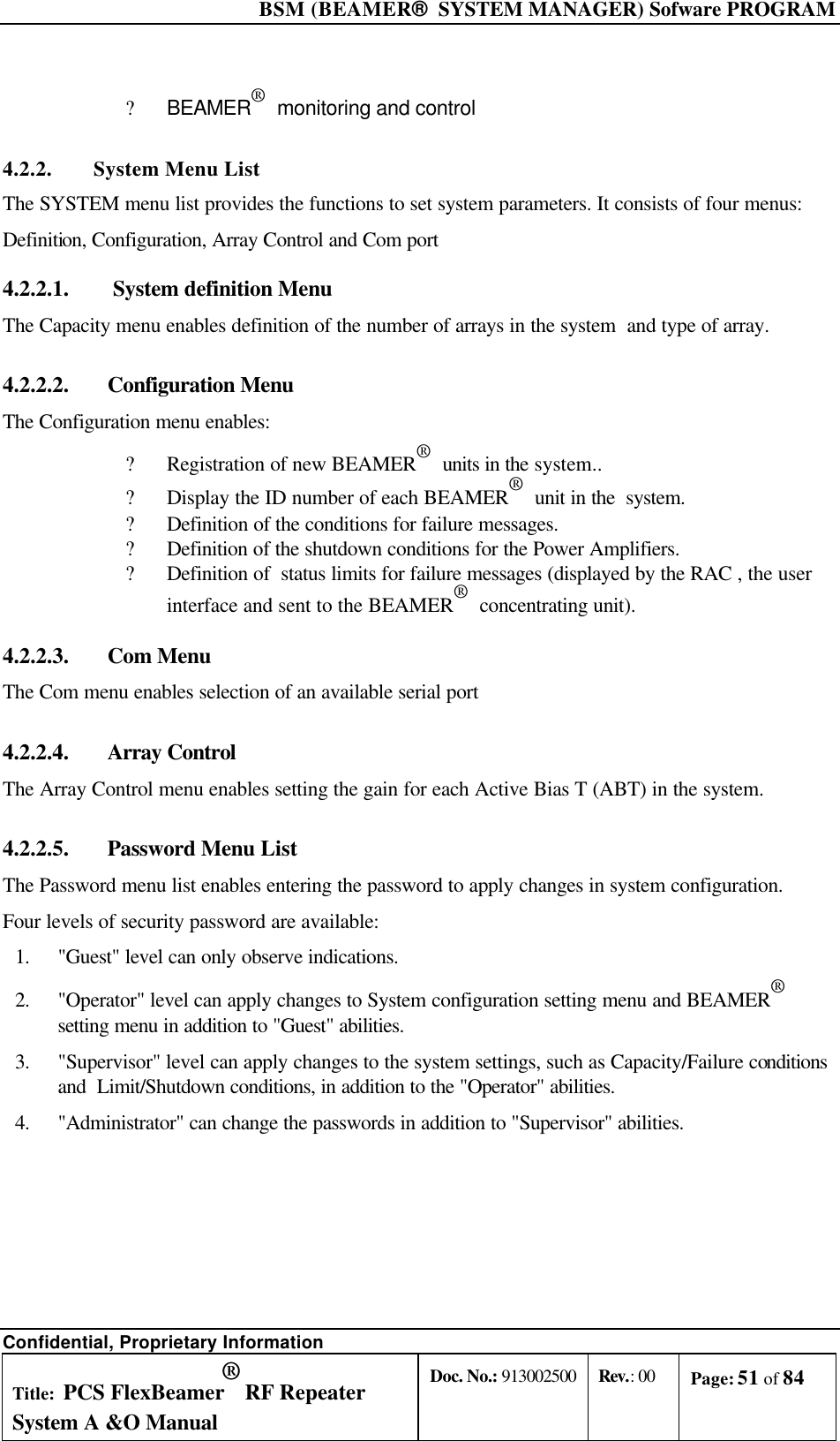  BSM (BEAMER®  SYSTEM MANAGER) Sofware PROGRAM Confidential, Proprietary Information Title: PCS FlexBeamer® RF Repeater System A &amp;O Manual Doc. No.: 913002500 Rev.: 00 Page: 51 of 84   ? BEAMER®  monitoring and control 4.2.2. System Menu List The SYSTEM menu list provides the functions to set system parameters. It consists of four menus:   Definition, Configuration, Array Control and Com port 4.2.2.1.   System definition Menu The Capacity menu enables definition of the number of arrays in the system  and type of array. 4.2.2.2.  Configuration Menu The Configuration menu enables: ? Registration of new BEAMER®  units in the system.. ? Display the ID number of each BEAMER®  unit in the  system. ? Definition of the conditions for failure messages. ? Definition of the shutdown conditions for the Power Amplifiers. ? Definition of  status limits for failure messages (displayed by the RAC , the user interface and sent to the BEAMER®  concentrating unit). 4.2.2.3.  Com Menu The Com menu enables selection of an available serial port 4.2.2.4.  Array Control The Array Control menu enables setting the gain for each Active Bias T (ABT) in the system. 4.2.2.5.  Password Menu List The Password menu list enables entering the password to apply changes in system configuration. Four levels of security password are available: 1. &quot;Guest&quot; level can only observe indications. 2. &quot;Operator&quot; level can apply changes to System configuration setting menu and BEAMER®  setting menu in addition to &quot;Guest&quot; abilities.  3. &quot;Supervisor&quot; level can apply changes to the system settings, such as Capacity/Failure conditions and  Limit/Shutdown conditions, in addition to the &quot;Operator&quot; abilities. 4. &quot;Administrator&quot; can change the passwords in addition to &quot;Supervisor&quot; abilities.    