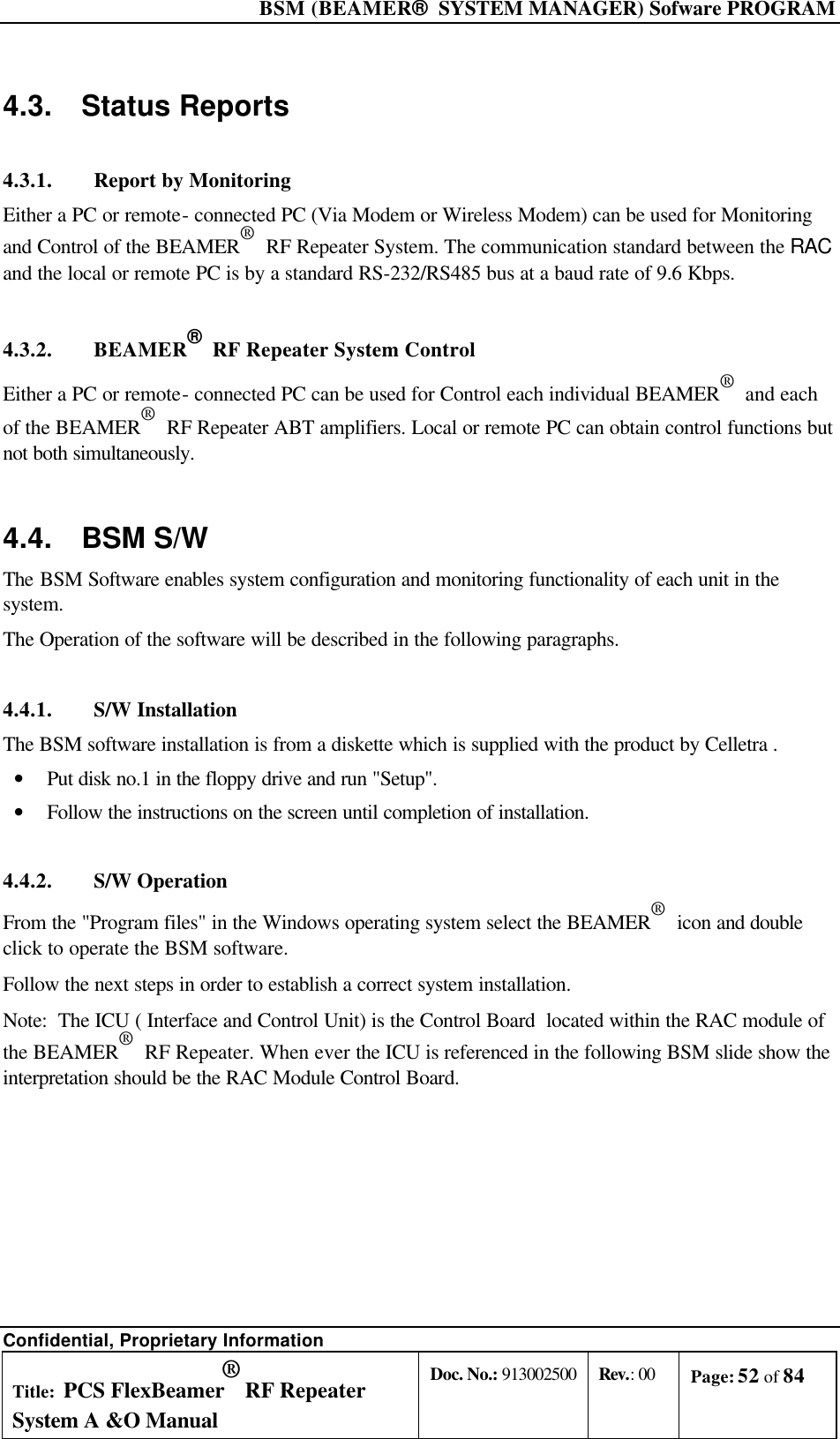  BSM (BEAMER®  SYSTEM MANAGER) Sofware PROGRAM Confidential, Proprietary Information Title: PCS FlexBeamer® RF Repeater System A &amp;O Manual Doc. No.: 913002500 Rev.: 00 Page: 52 of 84   4.3. Status Reports 4.3.1. Report by Monitoring  Either a PC or remote- connected PC (Via Modem or Wireless Modem) can be used for Monitoring and Control of the BEAMER®  RF Repeater System. The communication standard between the RAC and the local or remote PC is by a standard RS-232/RS485 bus at a baud rate of 9.6 Kbps. 4.3.2. BEAMER®  RF Repeater System Control Either a PC or remote- connected PC can be used for Control each individual BEAMER®  and each of the BEAMER®  RF Repeater ABT amplifiers. Local or remote PC can obtain control functions but not both simultaneously. 4.4. BSM S/W The BSM Software enables system configuration and monitoring functionality of each unit in the system. The Operation of the software will be described in the following paragraphs. 4.4.1. S/W Installation The BSM software installation is from a diskette which is supplied with the product by Celletra . • Put disk no.1 in the floppy drive and run &quot;Setup&quot;. • Follow the instructions on the screen until completion of installation. 4.4.2. S/W Operation From the &quot;Program files&quot; in the Windows operating system select the BEAMER®  icon and double click to operate the BSM software. Follow the next steps in order to establish a correct system installation. Note:  The ICU ( Interface and Control Unit) is the Control Board  located within the RAC module of the BEAMER®  RF Repeater. When ever the ICU is referenced in the following BSM slide show the interpretation should be the RAC Module Control Board. 