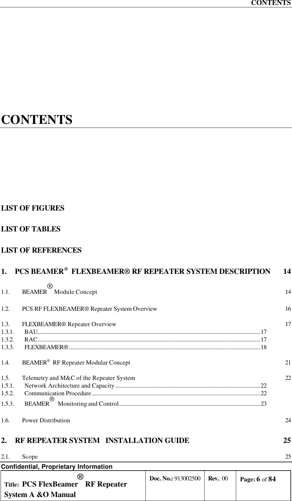 CONTENTS Confidential, Proprietary Information Title: PCS FlexBeamer® RF Repeater System A &amp;O Manual Doc. No.: 913002500 Rev.: 00 Page: 6 of 84   CONTENTS LIST OF FIGURES LIST OF TABLES LIST OF REFERENCES 1. PCS BEAMER®  FLEXBEAMER® RF REPEATER SYSTEM DESCRIPTION  14 1.1. BEAMER® Module Concept 14 1.2. PCS RF FLEXBEAMER® Repeater System Overview 16 1.3. FLEXBEAMER® Repeater Overview 17 1.3.1. BAU...........................................................................................................................................................17 1.3.2. RAC...........................................................................................................................................................17 1.3.3. FLEXBEAMER® .....................................................................................................................................18 1.4. BEAMER®  RF Repeater Modular Concept 21 1.5. Telemetry and M&amp;C of the Repeater System 22 1.5.1. Network Architecture and Capacity.....................................................................................................22 1.5.2. Communication Procedure .....................................................................................................................22 1.5.3. BEAMER®  Monitoring and Control..................................................................................................23 1.6. Power Distribution 24 2. RF REPEATER SYSTEM   INSTALLATION GUIDE  25 2.1. Scope 25 