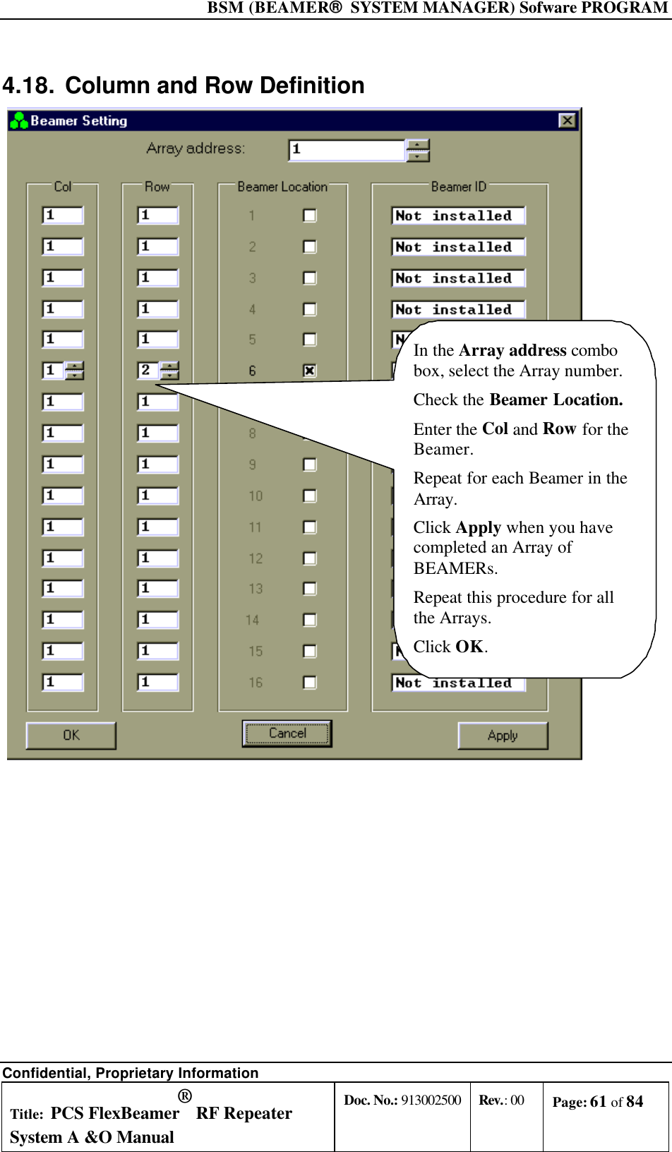  BSM (BEAMER®  SYSTEM MANAGER) Sofware PROGRAM Confidential, Proprietary Information Title: PCS FlexBeamer® RF Repeater System A &amp;O Manual Doc. No.: 913002500 Rev.: 00 Page: 61 of 84   4.18. Column and Row Definition In the Array address combobox, select the Array number.Check the Beamer Location.Enter the Col and Row for theBeamer.Repeat for each Beamer in theArray.Click Apply when you havecompleted an Array ofBEAMERs.Repeat this procedure for allthe Arrays.Click OK. 