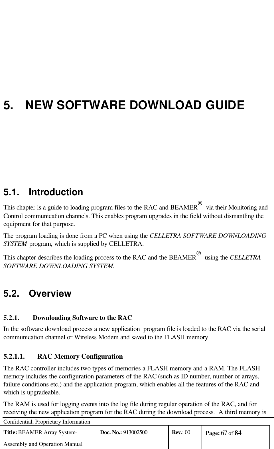  Confidential, Proprietary Information Title: BEAMER Array System- Assembly and Operation Manual Doc. No.: 913002500 Rev.: 00 Page: 67 of 84    5. NEW SOFTWARE DOWNLOAD GUIDE 5.1. Introduction This chapter is a guide to loading program files to the RAC and BEAMER®  via their Monitoring and Control communication channels. This enables program upgrades in the field without dismantling the equipment for that purpose.  The program loading is done from a PC when using the CELLETRA SOFTWARE DOWNLOADING SYSTEM program, which is supplied by CELLETRA. This chapter describes the loading process to the RAC and the BEAMER®  using the CELLETRA SOFTWARE DOWNLOADING SYSTEM.  5.2. Overview 5.2.1. Downloading Software to the RAC In the software download process a new application  program file is loaded to the RAC via the serial communication channel or Wireless Modem and saved to the FLASH memory. 5.2.1.1.  RAC Memory Configuration The RAC controller includes two types of memories a FLASH memory and a RAM. The FLASH memory includes the configuration parameters of the RAC (such as ID number, number of arrays, failure conditions etc.) and the application program, which enables all the features of the RAC and which is upgradeable.  The RAM is used for logging events into the log file during regular operation of the RAC, and for receiving the new application program for the RAC during the download process.  A third memory is 