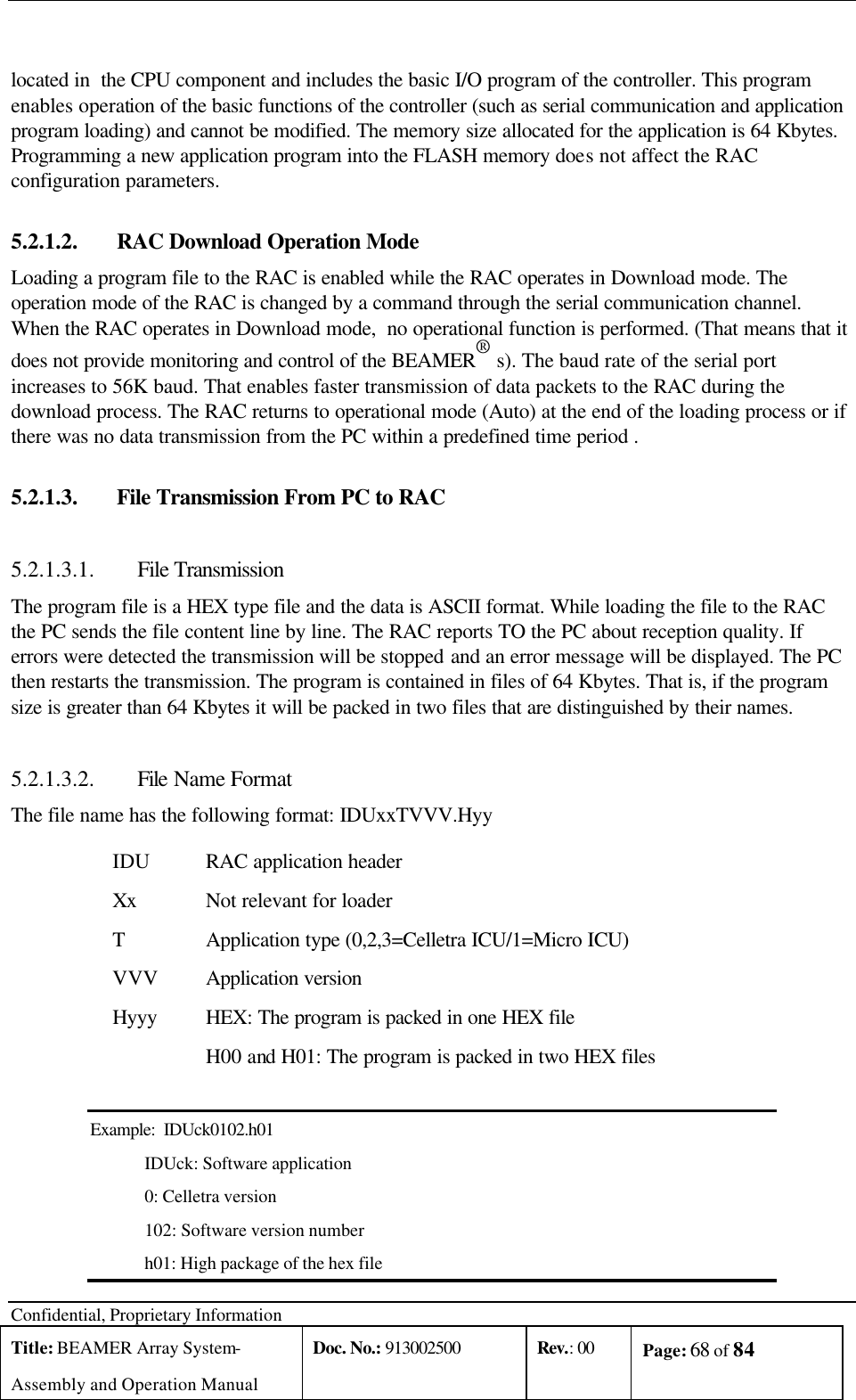  Confidential, Proprietary Information Title: BEAMER Array System- Assembly and Operation Manual Doc. No.: 913002500 Rev.: 00 Page: 68 of 84    located in  the CPU component and includes the basic I/O program of the controller. This program enables operation of the basic functions of the controller (such as serial communication and application program loading) and cannot be modified. The memory size allocated for the application is 64 Kbytes.  Programming a new application program into the FLASH memory does not affect the RAC configuration parameters. 5.2.1.2.  RAC Download Operation Mode Loading a program file to the RAC is enabled while the RAC operates in Download mode. The operation mode of the RAC is changed by a command through the serial communication channel. When the RAC operates in Download mode,  no operational function is performed. (That means that it does not provide monitoring and control of the BEAMER® s). The baud rate of the serial port increases to 56K baud. That enables faster transmission of data packets to the RAC during the download process. The RAC returns to operational mode (Auto) at the end of the loading process or if there was no data transmission from the PC within a predefined time period .  5.2.1.3.  File Transmission From PC to RAC 5.2.1.3.1.  File Transmission The program file is a HEX type file and the data is ASCII format. While loading the file to the RAC the PC sends the file content line by line. The RAC reports TO the PC about reception quality. If errors were detected the transmission will be stopped and an error message will be displayed. The PC then restarts the transmission. The program is contained in files of 64 Kbytes. That is, if the program size is greater than 64 Kbytes it will be packed in two files that are distinguished by their names. 5.2.1.3.2.  File Name Format The file name has the following format: IDUxxTVVV.Hyy IDU RAC application header Xx Not relevant for loader T Application type (0,2,3=Celletra ICU/1=Micro ICU) VVV Application version Hyyy HEX: The program is packed in one HEX file H00 and H01: The program is packed in two HEX files  Example:  IDUck0102.h01 IDUck: Software application 0: Celletra version 102: Software version number h01: High package of the hex file 