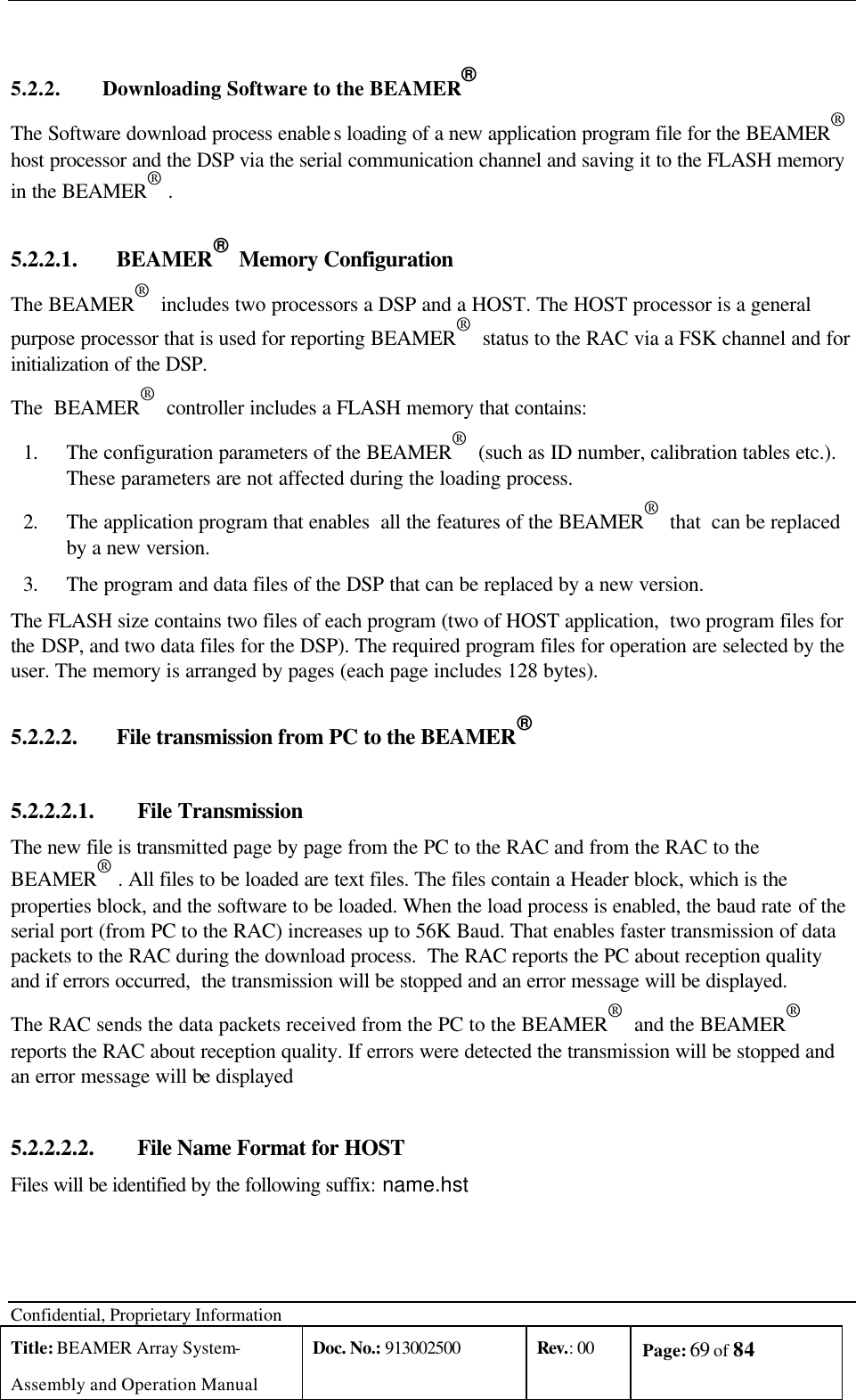  Confidential, Proprietary Information Title: BEAMER Array System- Assembly and Operation Manual Doc. No.: 913002500 Rev.: 00 Page: 69 of 84    5.2.2. Downloading Software to the BEAMER®  The Software download process enables loading of a new application program file for the BEAMER®  host processor and the DSP via the serial communication channel and saving it to the FLASH memory in the BEAMER® . 5.2.2.1.  BEAMER®  Memory Configuration The BEAMER®  includes two processors a DSP and a HOST. The HOST processor is a general purpose processor that is used for reporting BEAMER®  status to the RAC via a FSK channel and for initialization of the DSP.  The  BEAMER®  controller includes a FLASH memory that contains: 1. The configuration parameters of the BEAMER®  (such as ID number, calibration tables etc.). These parameters are not affected during the loading process. 2. The application program that enables  all the features of the BEAMER®  that  can be replaced by a new version. 3. The program and data files of the DSP that can be replaced by a new version. The FLASH size contains two files of each program (two of HOST application,  two program files for the DSP, and two data files for the DSP). The required program files for operation are selected by the user. The memory is arranged by pages (each page includes 128 bytes).   5.2.2.2.  File transmission from PC to the BEAMER®  5.2.2.2.1.  File Transmission The new file is transmitted page by page from the PC to the RAC and from the RAC to the BEAMER® . All files to be loaded are text files. The files contain a Header block, which is the properties block, and the software to be loaded. When the load process is enabled, the baud rate of the serial port (from PC to the RAC) increases up to 56K Baud. That enables faster transmission of data packets to the RAC during the download process.  The RAC reports the PC about reception quality and if errors occurred,  the transmission will be stopped and an error message will be displayed. The RAC sends the data packets received from the PC to the BEAMER®  and the BEAMER®  reports the RAC about reception quality. If errors were detected the transmission will be stopped and an error message will be displayed 5.2.2.2.2.  File Name Format for HOST Files will be identified by the following suffix: name.hst   