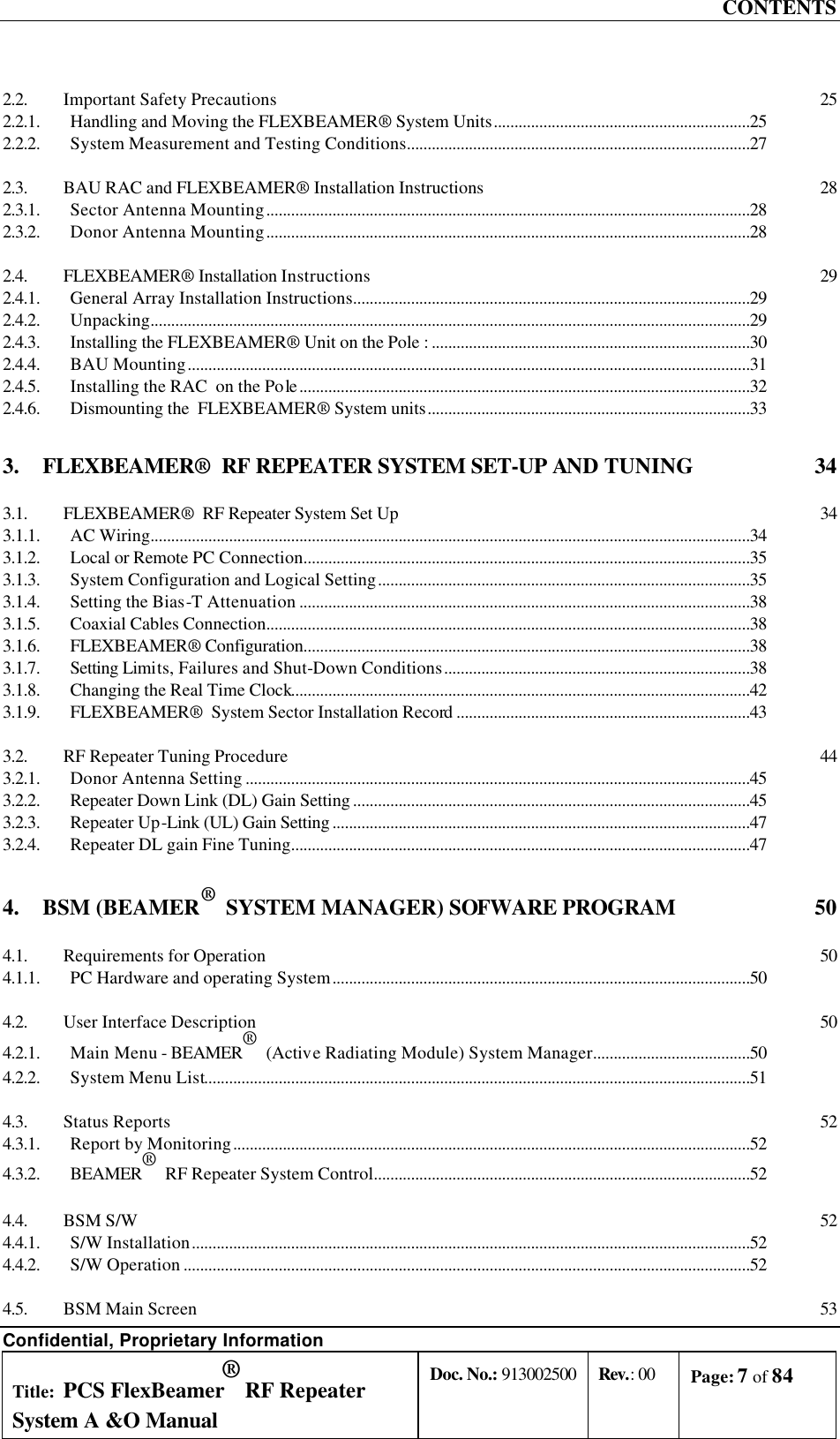 CONTENTS Confidential, Proprietary Information Title: PCS FlexBeamer® RF Repeater System A &amp;O Manual Doc. No.: 913002500 Rev.: 00 Page: 7 of 84   2.2. Important Safety Precautions 25 2.2.1. Handling and Moving the FLEXBEAMER® System Units..............................................................25 2.2.2. System Measurement and Testing Conditions...................................................................................27 2.3. BAU RAC and FLEXBEAMER® Installation Instructions 28 2.3.1. Sector Antenna Mounting.....................................................................................................................28 2.3.2. Donor Antenna Mounting.....................................................................................................................28 2.4. FLEXBEAMER® Installation Instructions 29 2.4.1. General Array Installation Instructions................................................................................................29 2.4.2. Unpacking.................................................................................................................................................29 2.4.3. Installing the FLEXBEAMER® Unit on the Pole : .............................................................................30 2.4.4. BAU Mounting........................................................................................................................................31 2.4.5. Installing the RAC  on the Pole .............................................................................................................32 2.4.6. Dismounting the  FLEXBEAMER® System units..............................................................................33 3. FLEXBEAMER®  RF REPEATER SYSTEM SET-UP AND TUNING  34 3.1. FLEXBEAMER®  RF Repeater System Set Up 34 3.1.1. AC Wiring.................................................................................................................................................34 3.1.2. Local or Remote PC Connection............................................................................................................35 3.1.3. System Configuration and Logical Setting..........................................................................................35 3.1.4. Setting the Bias-T Attenuation .............................................................................................................38 3.1.5. Coaxial Cables Connection.....................................................................................................................38 3.1.6. FLEXBEAMER® Configuration............................................................................................................38 3.1.7. Setting Limits, Failures and Shut-Down Conditions..........................................................................38 3.1.8. Changing the Real Time Clock...............................................................................................................42 3.1.9. FLEXBEAMER®  System Sector Installation Record.......................................................................43 3.2. RF Repeater Tuning Procedure 44 3.2.1. Donor Antenna Setting ..........................................................................................................................45 3.2.2. Repeater Down Link (DL) Gain Setting ................................................................................................45 3.2.3. Repeater Up-Link (UL) Gain Setting .....................................................................................................47 3.2.4. Repeater DL gain Fine Tuning...............................................................................................................47 4. BSM (BEAMER®  SYSTEM MANAGER) SOFWARE PROGRAM  50 4.1. Requirements for Operation 50 4.1.1. PC Hardware and operating System.....................................................................................................50 4.2. User Interface Description 50 4.2.1. Main Menu - BEAMER®  (Active Radiating Module) System Manager......................................50 4.2.2. System Menu List....................................................................................................................................51 4.3. Status Reports 52 4.3.1. Report by Monitoring.............................................................................................................................52 4.3.2. BEAMER®  RF Repeater System Control...........................................................................................52 4.4. BSM S/W 52 4.4.1. S/W Installation.......................................................................................................................................52 4.4.2. S/W Operation .........................................................................................................................................52 4.5. BSM Main Screen 53 