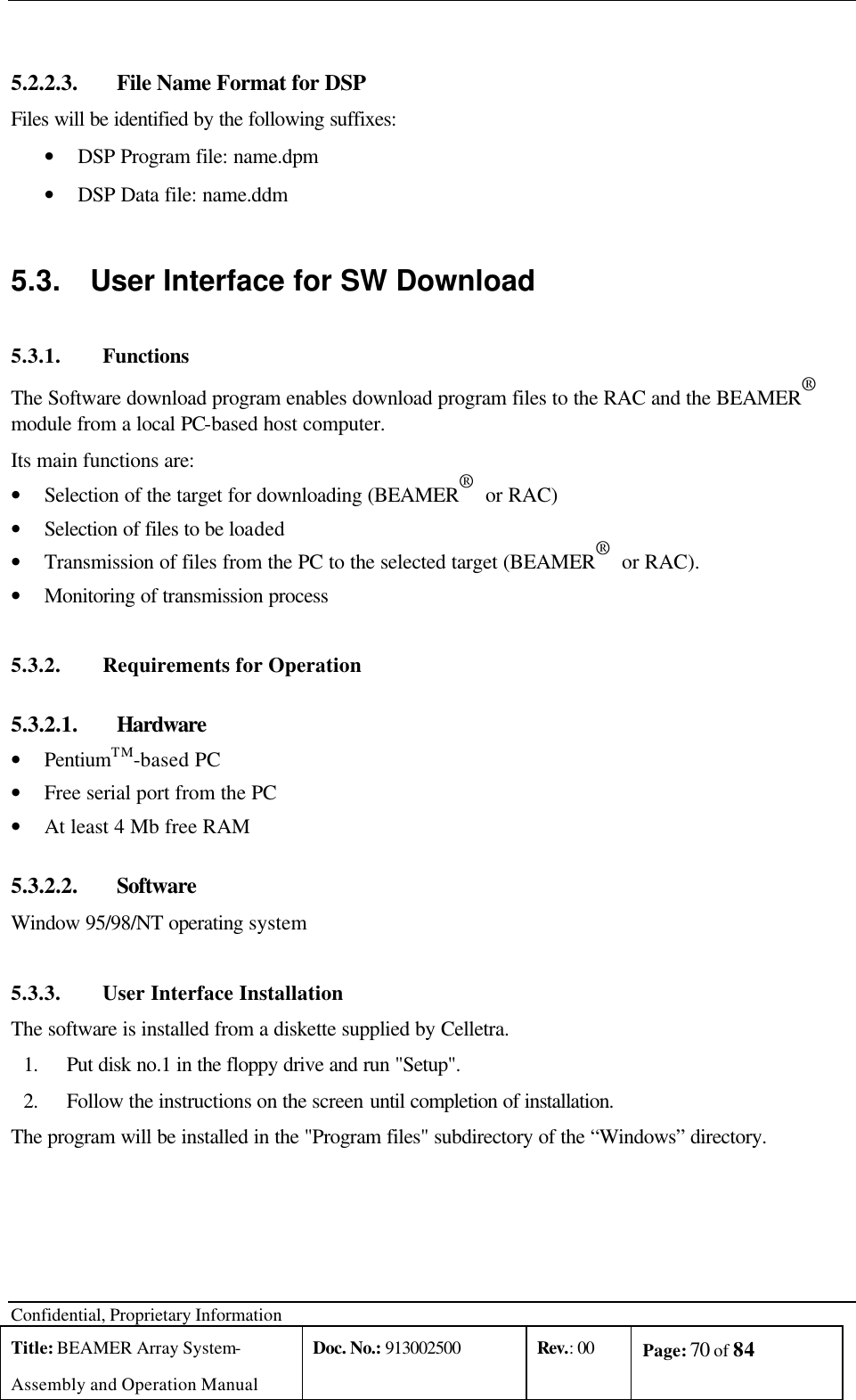  Confidential, Proprietary Information Title: BEAMER Array System- Assembly and Operation Manual Doc. No.: 913002500 Rev.: 00 Page: 70 of 84    5.2.2.3.  File Name Format for DSP Files will be identified by the following suffixes: • DSP Program file: name.dpm • DSP Data file: name.ddm 5.3. User Interface for SW Download  5.3.1. Functions The Software download program enables download program files to the RAC and the BEAMER®  module from a local PC-based host computer. Its main functions are: • Selection of the target for downloading (BEAMER®  or RAC) • Selection of files to be loaded • Transmission of files from the PC to the selected target (BEAMER®  or RAC). • Monitoring of transmission process 5.3.2. Requirements for Operation 5.3.2.1.  Hardware • PentiumTM-based PC • Free serial port from the PC • At least 4 Mb free RAM 5.3.2.2.  Software Window 95/98/NT operating system 5.3.3. User Interface Installation The software is installed from a diskette supplied by Celletra. 1. Put disk no.1 in the floppy drive and run &quot;Setup&quot;. 2. Follow the instructions on the screen until completion of installation. The program will be installed in the &quot;Program files&quot; subdirectory of the “Windows” directory. 