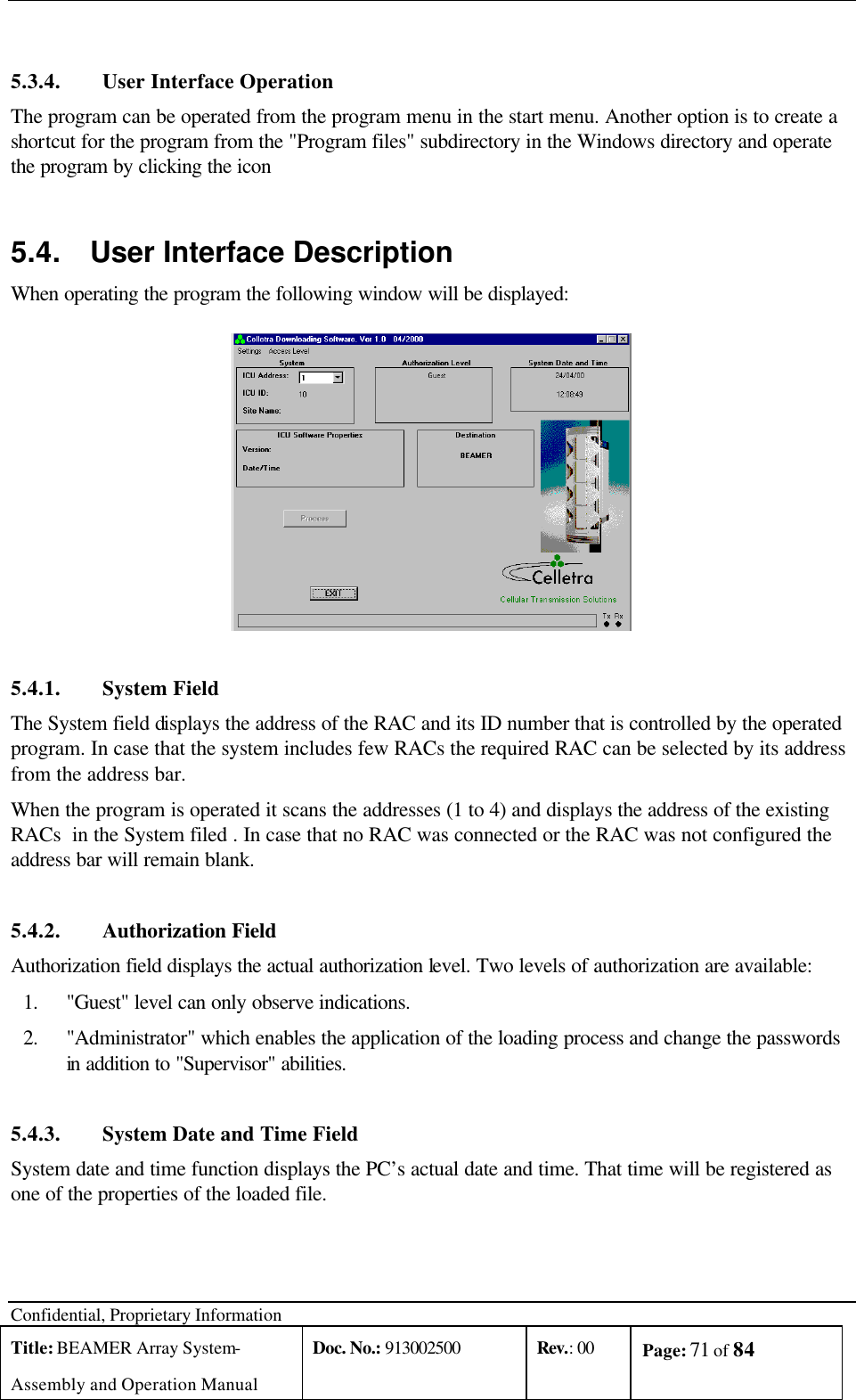 Confidential, Proprietary Information Title: BEAMER Array System- Assembly and Operation Manual Doc. No.: 913002500 Rev.: 00 Page: 71 of 84    5.3.4. User Interface Operation The program can be operated from the program menu in the start menu. Another option is to create a shortcut for the program from the &quot;Program files&quot; subdirectory in the Windows directory and operate the program by clicking the icon 5.4. User Interface Description When operating the program the following window will be displayed:  5.4.1. System Field The System field displays the address of the RAC and its ID number that is controlled by the operated program. In case that the system includes few RACs the required RAC can be selected by its address from the address bar.   When the program is operated it scans the addresses (1 to 4) and displays the address of the existing RACs  in the System filed . In case that no RAC was connected or the RAC was not configured the address bar will remain blank.  5.4.2. Authorization Field Authorization field displays the actual authorization level. Two levels of authorization are available: 1. &quot;Guest&quot; level can only observe indications. 2. &quot;Administrator&quot; which enables the application of the loading process and change the passwords in addition to &quot;Supervisor&quot; abilities.    5.4.3. System Date and Time Field System date and time function displays the PC’s actual date and time. That time will be registered as one of the properties of the loaded file. 