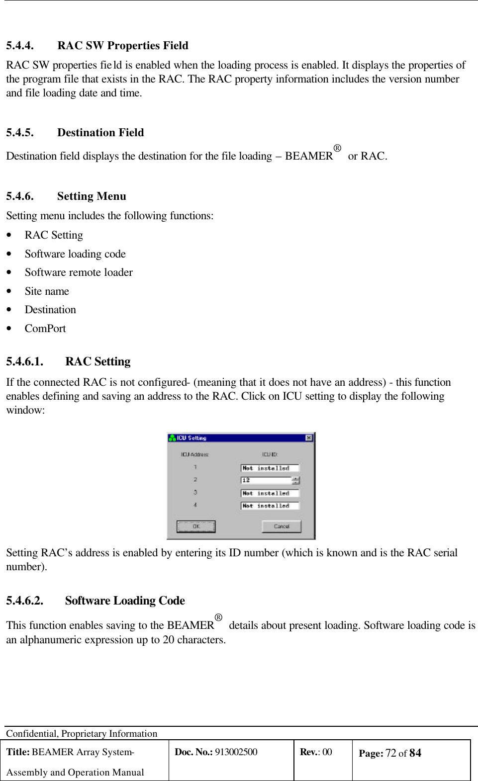  Confidential, Proprietary Information Title: BEAMER Array System- Assembly and Operation Manual Doc. No.: 913002500 Rev.: 00 Page: 72 of 84    5.4.4. RAC SW Properties Field RAC SW properties field is enabled when the loading process is enabled. It displays the properties of the program file that exists in the RAC. The RAC property information includes the version number and file loading date and time. 5.4.5. Destination Field Destination field displays the destination for the file loading – BEAMER®  or RAC. 5.4.6. Setting Menu Setting menu includes the following functions: • RAC Setting • Software loading code • Software remote loader • Site name • Destination • ComPort 5.4.6.1.  RAC Setting If the connected RAC is not configured- (meaning that it does not have an address) - this function enables defining and saving an address to the RAC. Click on ICU setting to display the following window:  Setting RAC’s address is enabled by entering its ID number (which is known and is the RAC serial number).  5.4.6.2.  Software Loading Code This function enables saving to the BEAMER®  details about present loading. Software loading code is an alphanumeric expression up to 20 characters. 
