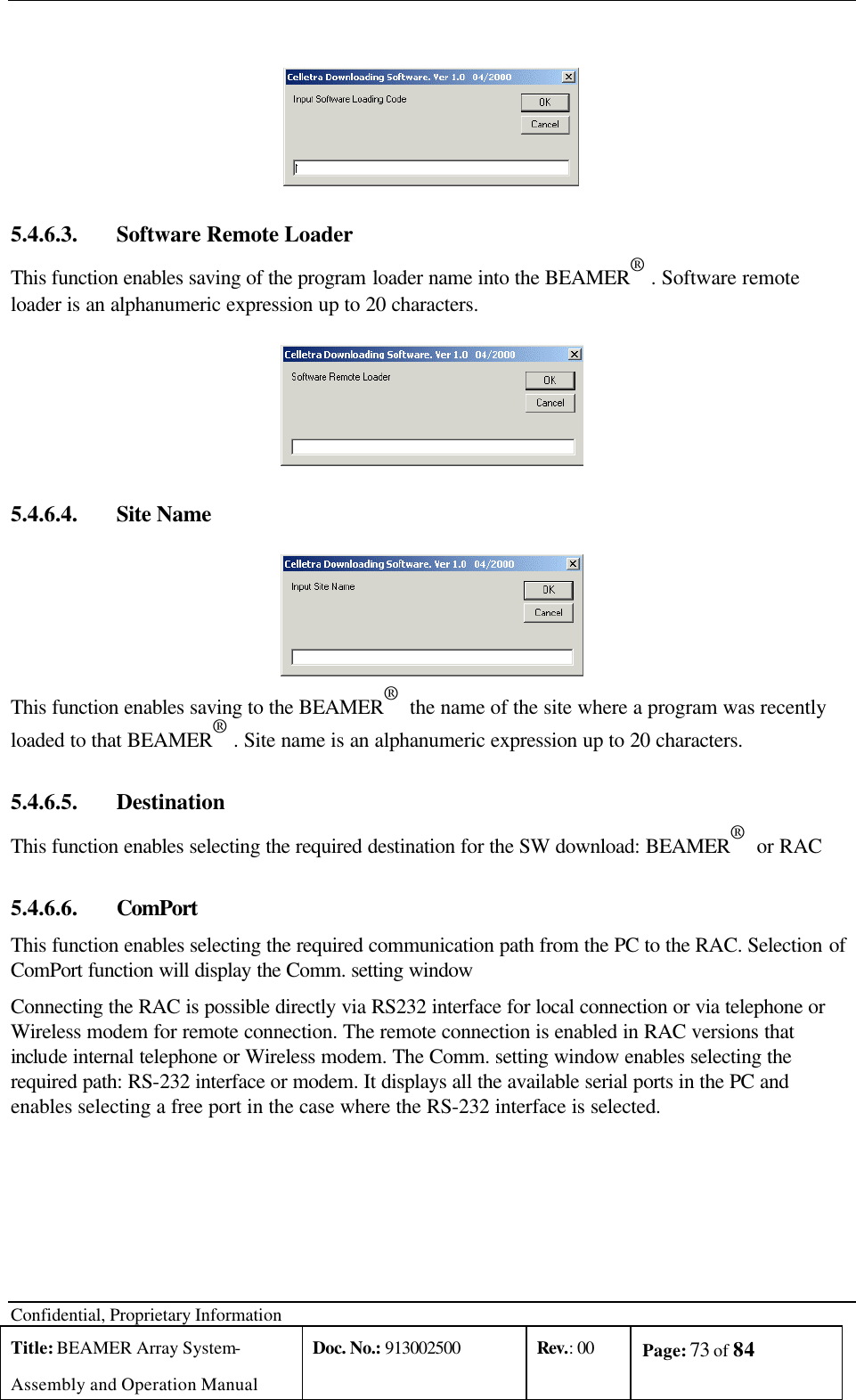  Confidential, Proprietary Information Title: BEAMER Array System- Assembly and Operation Manual Doc. No.: 913002500 Rev.: 00 Page: 73 of 84     5.4.6.3.  Software Remote Loader This function enables saving of the program loader name into the BEAMER® . Software remote loader is an alphanumeric expression up to 20 characters.  5.4.6.4.  Site Name  This function enables saving to the BEAMER®  the name of the site where a program was recently loaded to that BEAMER® . Site name is an alphanumeric expression up to 20 characters. 5.4.6.5.  Destination This function enables selecting the required destination for the SW download: BEAMER®  or RAC 5.4.6.6.  ComPort This function enables selecting the required communication path from the PC to the RAC. Selection of ComPort function will display the Comm. setting window Connecting the RAC is possible directly via RS232 interface for local connection or via telephone or Wireless modem for remote connection. The remote connection is enabled in RAC versions that include internal telephone or Wireless modem. The Comm. setting window enables selecting the required path: RS-232 interface or modem. It displays all the available serial ports in the PC and enables selecting a free port in the case where the RS-232 interface is selected. 