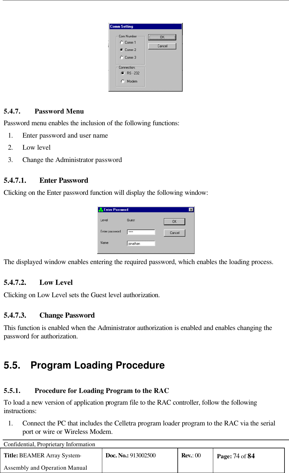  Confidential, Proprietary Information Title: BEAMER Array System- Assembly and Operation Manual Doc. No.: 913002500 Rev.: 00 Page: 74 of 84     5.4.7. Password Menu Password menu enables the inclusion of the following functions: 1. Enter password and user name  2. Low level 3. Change the Administrator password 5.4.7.1.  Enter Password Clicking on the Enter password function will display the following window:  The displayed window enables entering the required password, which enables the loading process. 5.4.7.2.  Low Level Clicking on Low Level sets the Guest level authorization. 5.4.7.3.  Change Password This function is enabled when the Administrator authorization is enabled and enables changing the password for authorization. 5.5. Program Loading Procedure 5.5.1. Procedure for Loading Program to the RAC To load a new version of application program file to the RAC controller, follow the following instructions: 1. Connect the PC that includes the Celletra program loader program to the RAC via the serial port or wire or Wireless Modem. 