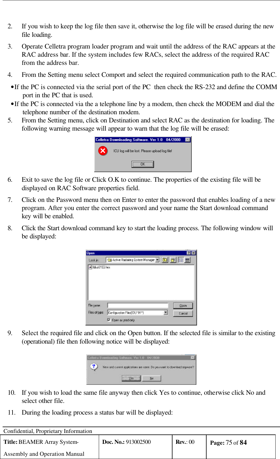  Confidential, Proprietary Information Title: BEAMER Array System- Assembly and Operation Manual Doc. No.: 913002500 Rev.: 00 Page: 75 of 84    2. If you wish to keep the log file then save it, otherwise the log file will be erased during the new file loading.  3. Operate Celletra program loader program and wait until the address of the RAC appears at the RAC address bar. If the system includes few RACs, select the address of the required RAC from the address bar. 4. From the Setting menu select Comport and select the required communication path to the RAC.  • If the PC is connected via the serial port of the PC  then check the RS-232 and define the COMM port in the PC that is used. • If the PC is connected via the a telephone line by a modem, then check the MODEM and dial the telephone number of the destination modem. 5. From the Setting menu, click on Destination and select RAC as the destination for loading. The following warning message will appear to warn that the log file will be erased:  6. Exit to save the log file or Click O.K to continue. The properties of the existing file will be displayed on RAC Software properties field. 7. Click on the Password menu then on Enter to enter the password that enables loading of a new program. After you enter the correct password and your name the Start download command key will be enabled. 8. Click the Start download command key to start the loading process. The following window will be displayed:  9. Select the required file and click on the Open button. If the selected file is similar to the existing (operational) file then following notice will be displayed:  10. If you wish to load the same file anyway then click Yes to continue, otherwise click No and select other file.  11. During the loading process a status bar will be displayed: 