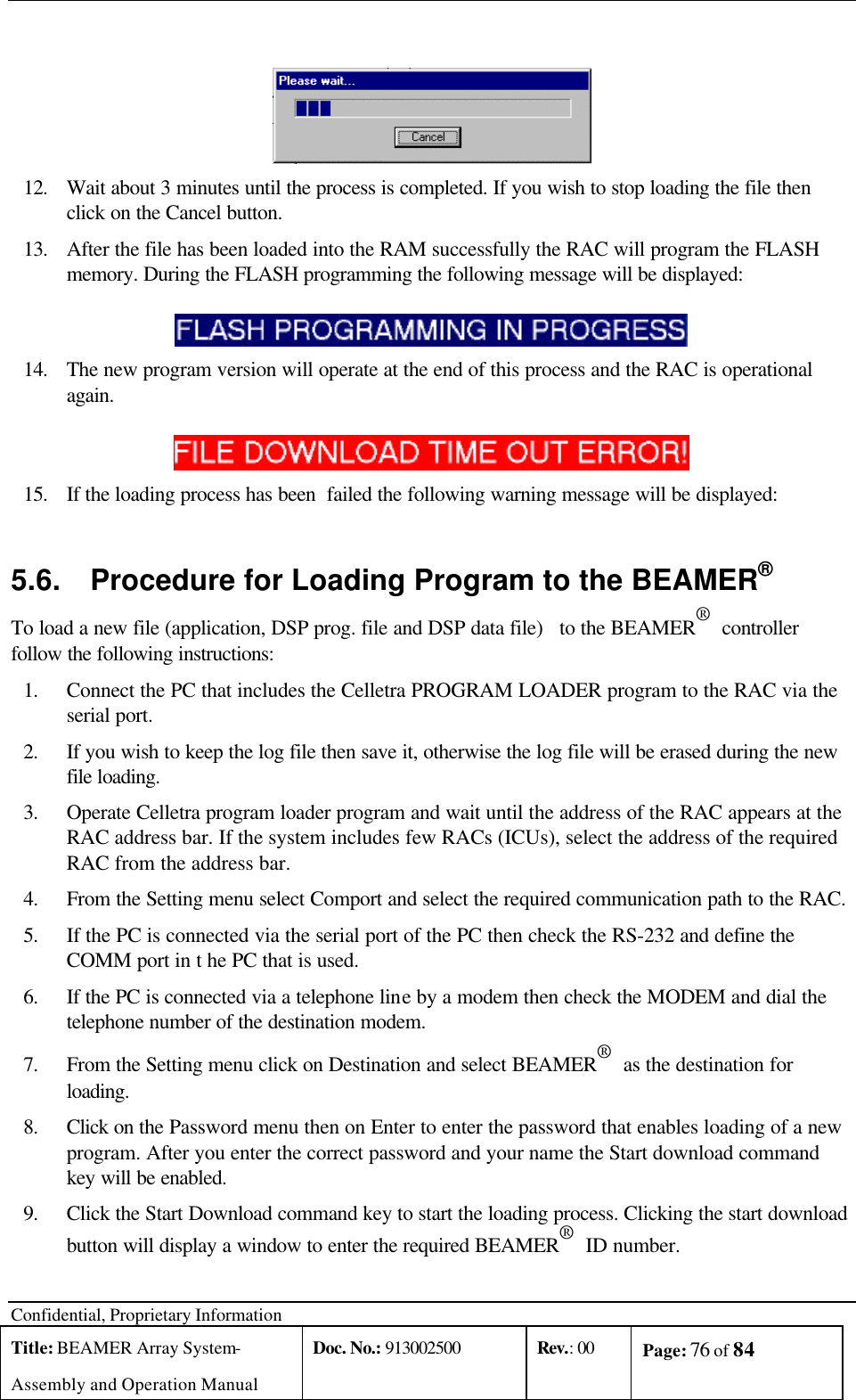  Confidential, Proprietary Information Title: BEAMER Array System- Assembly and Operation Manual Doc. No.: 913002500 Rev.: 00 Page: 76 of 84     12. Wait about 3 minutes until the process is completed. If you wish to stop loading the file then click on the Cancel button. 13. After the file has been loaded into the RAM successfully the RAC will program the FLASH memory. During the FLASH programming the following message will be displayed:   14. The new program version will operate at the end of this process and the RAC is operational again.  15. If the loading process has been  failed the following warning message will be displayed: 5.6. Procedure for Loading Program to the BEAMER®  To load a new file (application, DSP prog. file and DSP data file)   to the BEAMER®  controller follow the following instructions: 1. Connect the PC that includes the Celletra PROGRAM LOADER program to the RAC via the serial port. 2. If you wish to keep the log file then save it, otherwise the log file will be erased during the new file loading.  3. Operate Celletra program loader program and wait until the address of the RAC appears at the RAC address bar. If the system includes few RACs (ICUs), select the address of the required RAC from the address bar. 4. From the Setting menu select Comport and select the required communication path to the RAC.  5. If the PC is connected via the serial port of the PC then check the RS-232 and define the COMM port in t he PC that is used. 6. If the PC is connected via a telephone line by a modem then check the MODEM and dial the telephone number of the destination modem. 7. From the Setting menu click on Destination and select BEAMER®  as the destination for loading.  8. Click on the Password menu then on Enter to enter the password that enables loading of a new program. After you enter the correct password and your name the Start download command key will be enabled. 9. Click the Start Download command key to start the loading process. Clicking the start download button will display a window to enter the required BEAMER®  ID number. 