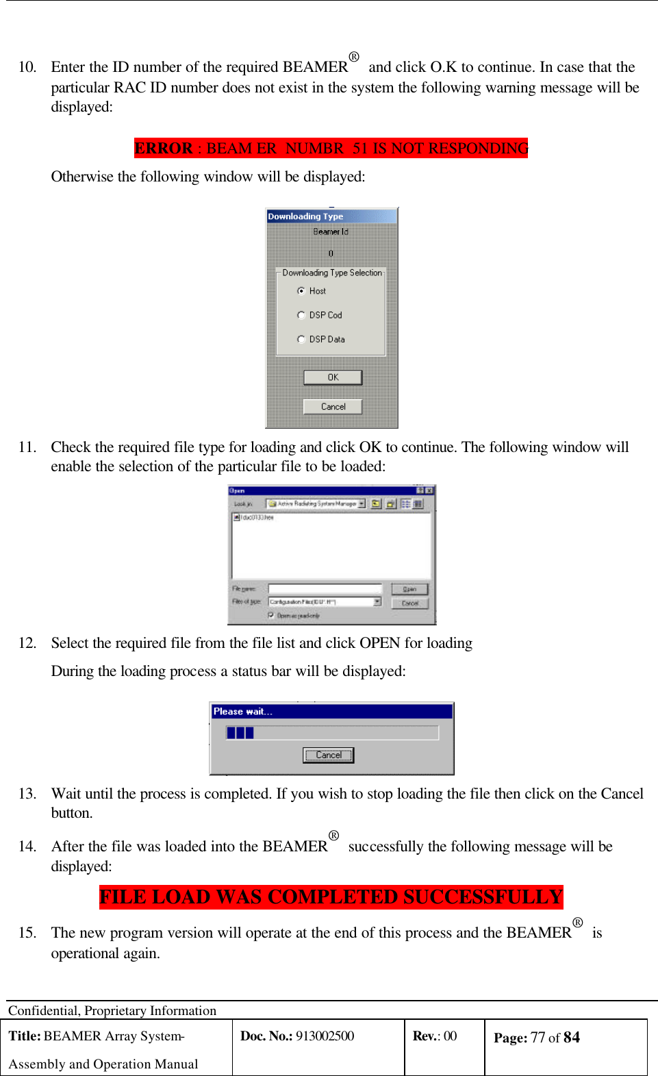 Confidential, Proprietary Information Title: BEAMER Array System- Assembly and Operation Manual Doc. No.: 913002500 Rev.: 00 Page: 77 of 84    10. Enter the ID number of the required BEAMER®  and click O.K to continue. In case that the particular RAC ID number does not exist in the system the following warning message will be displayed: ERROR : BEAM ER  NUMBR  51 IS NOT RESPONDING  Otherwise the following window will be displayed:  11. Check the required file type for loading and click OK to continue. The following window will enable the selection of the particular file to be loaded:  12. Select the required file from the file list and click OPEN for loading  During the loading process a status bar will be displayed:  13. Wait until the process is completed. If you wish to stop loading the file then click on the Cancel button. 14. After the file was loaded into the BEAMER®  successfully the following message will be displayed:  FILE LOAD WAS COMPLETED SUCCESSFULLY 15. The new program version will operate at the end of this process and the BEAMER®  is operational again.  