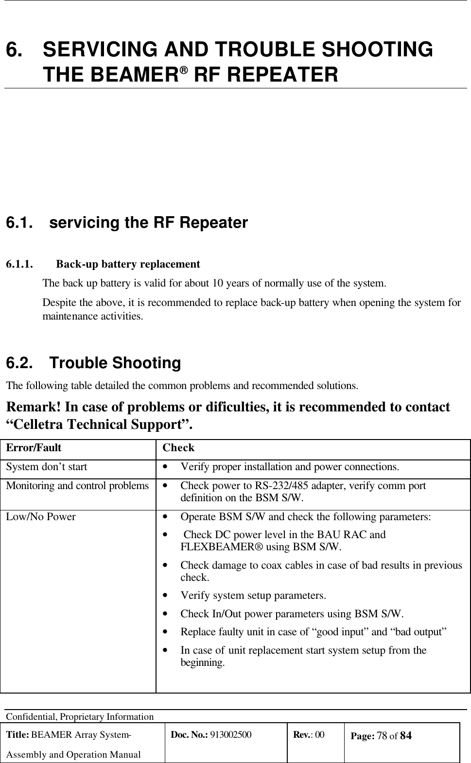  Confidential, Proprietary Information Title: BEAMER Array System- Assembly and Operation Manual Doc. No.: 913002500 Rev.: 00 Page: 78 of 84    6. SERVICING AND TROUBLE SHOOTING THE BEAMER® RF REPEATER 6.1. servicing the RF Repeater 6.1.1. Back-up battery replacement The back up battery is valid for about 10 years of normally use of the system. Despite the above, it is recommended to replace back-up battery when opening the system for maintenance activities. 6.2.  Trouble Shooting The following table detailed the common problems and recommended solutions. Remark! In case of problems or dificulties, it is recommended to contact “Celletra Technical Support”. Error/Fault Check System don’t start • Verify proper installation and power connections. Monitoring and control problems • Check power to RS-232/485 adapter, verify comm port definition on the BSM S/W.  Low/No Power • Operate BSM S/W and check the following parameters: •  Check DC power level in the BAU RAC and FLEXBEAMER® using BSM S/W. • Check damage to coax cables in case of bad results in previous check. • Verify system setup parameters.  • Check In/Out power parameters using BSM S/W. • Replace faulty unit in case of “good input” and “bad output” • In case of unit replacement start system setup from the beginning.  