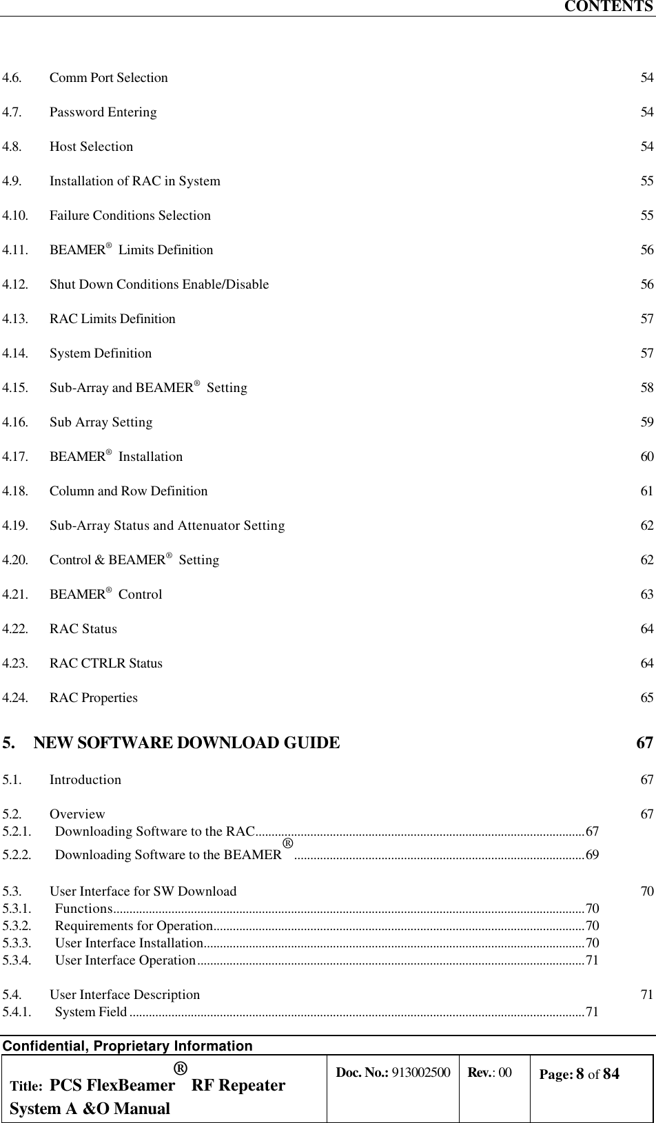 CONTENTS Confidential, Proprietary Information Title: PCS FlexBeamer® RF Repeater System A &amp;O Manual Doc. No.: 913002500 Rev.: 00 Page: 8 of 84   4.6. Comm Port Selection 54 4.7. Password Entering 54 4.8. Host Selection 54 4.9. Installation of RAC in System 55 4.10. Failure Conditions Selection 55 4.11. BEAMER®  Limits Definition 56 4.12. Shut Down Conditions Enable/Disable 56 4.13. RAC Limits Definition 57 4.14. System Definition 57 4.15. Sub-Array and BEAMER®  Setting 58 4.16. Sub Array Setting 59 4.17. BEAMER®  Installation 60 4.18. Column and Row Definition 61 4.19. Sub-Array Status and Attenuator Setting 62 4.20. Control &amp; BEAMER®  Setting 62 4.21. BEAMER®  Control 63 4.22. RAC Status 64 4.23. RAC CTRLR Status 64 4.24. RAC Properties 65 5. NEW SOFTWARE DOWNLOAD GUIDE  67 5.1. Introduction 67 5.2. Overview 67 5.2.1. Downloading Software to the RAC......................................................................................................67 5.2.2. Downloading Software to the BEAMER®..........................................................................................69 5.3. User Interface for SW Download 70 5.3.1. Functions..................................................................................................................................................70 5.3.2. Requirements for Operation...................................................................................................................70 5.3.3. User Interface Installation......................................................................................................................70 5.3.4. User Interface Operation........................................................................................................................71 5.4. User Interface Description 71 5.4.1. System Field .............................................................................................................................................71 