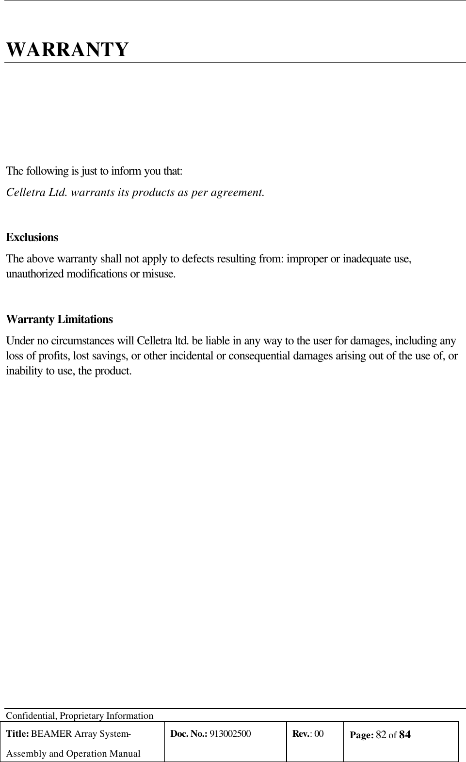  Confidential, Proprietary Information Title: BEAMER Array System- Assembly and Operation Manual Doc. No.: 913002500 Rev.: 00 Page: 82 of 84    WARRANTY The following is just to inform you that: Celletra Ltd. warrants its products as per agreement.   Exclusions The above warranty shall not apply to defects resulting from: improper or inadequate use, unauthorized modifications or misuse. Warranty Limitations Under no circumstances will Celletra ltd. be liable in any way to the user for damages, including any loss of profits, lost savings, or other incidental or consequential damages arising out of the use of, or inability to use, the product. 