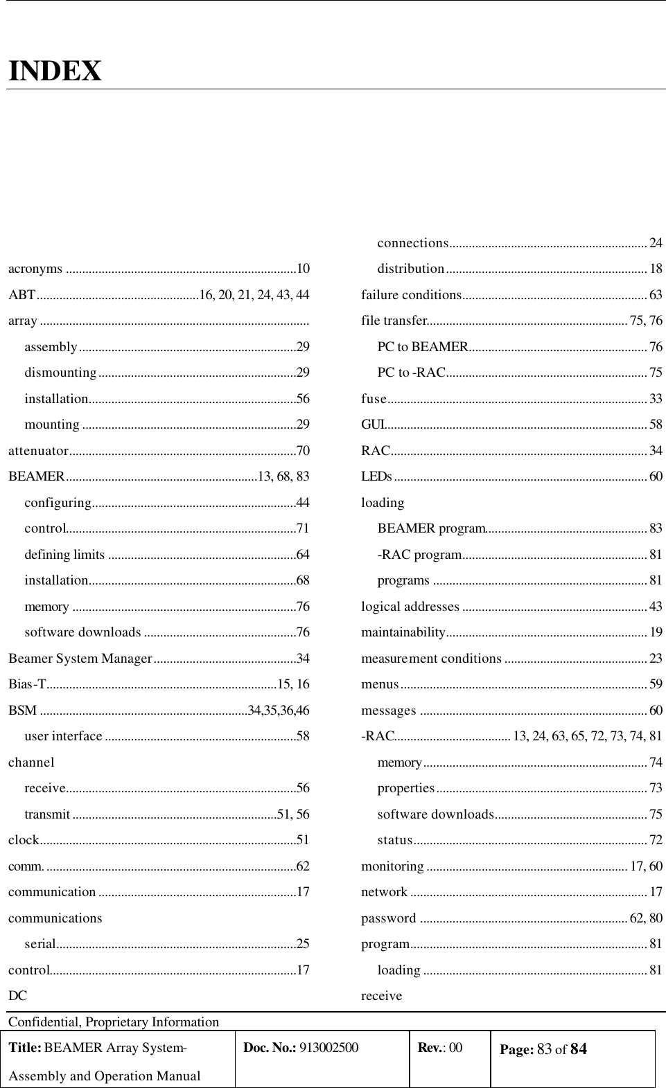  Confidential, Proprietary Information Title: BEAMER Array System- Assembly and Operation Manual Doc. No.: 913002500 Rev.: 00 Page: 83 of 84    INDEX  acronyms .......................................................................10 ABT..................................................16, 20, 21, 24, 43, 44 array ................................................................................... assembly...................................................................29 dismounting.............................................................29 installation................................................................56 mounting ..................................................................29 attenuator......................................................................70 BEAMER...........................................................13, 68, 83 configuring...............................................................44 control.......................................................................71 defining limits ..........................................................64 installation................................................................68 memory .....................................................................76 software downloads ...............................................76 Beamer System Manager............................................34 Bias-T.......................................................................15, 16 BSM ................................................................34,35,36,46 user interface ...........................................................58 channel receive.......................................................................56 transmit ...............................................................51, 56 clock...............................................................................51 comm. .............................................................................62 communication .............................................................17 communications serial..........................................................................25 control............................................................................17 DC connections............................................................. 24 distribution.............................................................. 18 failure conditions......................................................... 63 file transfer.............................................................. 75, 76 PC to BEAMER....................................................... 76 PC to -RAC.............................................................. 75 fuse................................................................................ 33 GUI................................................................................. 58 RAC............................................................................... 34 LEDs .............................................................................. 60 loading BEAMER program.................................................. 83 -RAC program......................................................... 81 programs .................................................................. 81 logical addresses ......................................................... 43 maintainability.............................................................. 19 measurement conditions ............................................ 23 menus............................................................................ 59 messages ...................................................................... 60 -RAC.................................... 13, 24, 63, 65, 72, 73, 74, 81 memory..................................................................... 74 properties................................................................. 73 software downloads............................................... 75 status........................................................................ 72 monitoring .............................................................. 17, 60 network ......................................................................... 17 password ................................................................ 62, 80 program......................................................................... 81 loading ..................................................................... 81 receive 