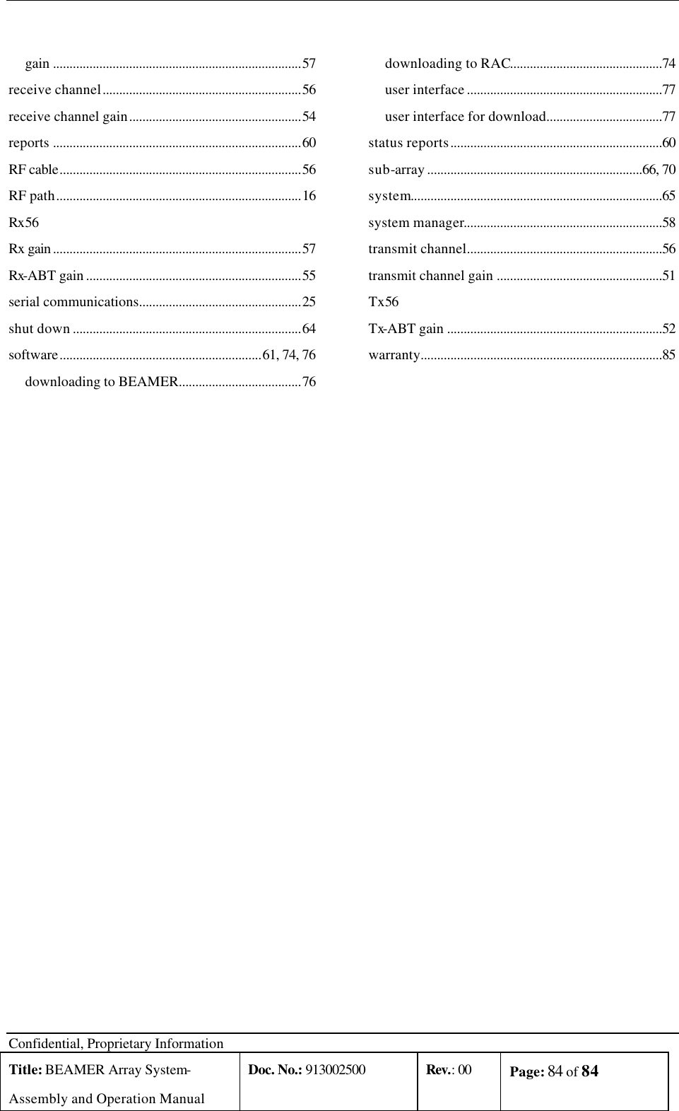  Confidential, Proprietary Information Title: BEAMER Array System- Assembly and Operation Manual Doc. No.: 913002500 Rev.: 00 Page: 84 of 84    gain ...........................................................................57 receive channel............................................................56 receive channel gain....................................................54 reports ...........................................................................60 RF cable.........................................................................56 RF path..........................................................................16 Rx 56 Rx gain ...........................................................................57 Rx-ABT gain .................................................................55 serial communications.................................................25 shut down .....................................................................64 software.............................................................61, 74, 76 downloading to BEAMER.....................................76 downloading to RAC..............................................74 user interface ...........................................................77 user interface for download...................................77 status reports................................................................60 sub-array .................................................................66, 70 system............................................................................65 system manager............................................................58 transmit channel...........................................................56 transmit channel gain ..................................................51 Tx 56 Tx-ABT gain .................................................................52 warranty.........................................................................85  